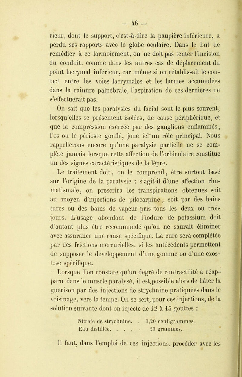 rieur, dont le support, c’est-à-dire la paupière inférieure, a perdu ses rapports avec le globe oculaire. Dans le but de remédier à ce larmoiement, on ne doit pas tenter l’incision du conduit, comme dans les autres cas de déplacement du point lacrymal inférieur, car même si on rétablissait le con- tact entre les voies lacrymales et les larmes accumulées dans la rainure palpébrale, l’aspiration de ces dernières ne s’effectuerait pas. On sait que les paralysies du facial sont le plus souvent, lorsqu’elles se présentent isolées, de cause périphérique, et que la compression exercée par des ganglions enflammés, l’os ou le périoste gonflé, joue ici un rôle principal. Nous rappellerons encore qu’une paralysie partielle ne se com- plète jamais lorsque cette affection de l’orbiculaire constitue un des signes caractéristiques de la lèpre. Le traitement doit, on le comprend, être surtout basé sur l’origine de la paralysie : s’agit-il d’une affection rhu- matismale, on prescrira les transpirations obtenues soit au moyen d’injections de pilocarpine , soit par des bains turcs ou des bains de vapeur pris tous les deux ou trois jours. L’usage abondant de l’iodure de potassium doit d’autant plus être recommandé qu’on ne saurait éliminer avec assurance une cause spécifique. La cure sera complétée par des frictions mercurielles, si les antécédents permettent de supposer le développement d’une gomme ou d’une exos- tose spécifique. Lorsque l’on constate qu’un degré de contractilité a réap- paru dans le muscle paralysé, il est.possible alors de hâter la guérison par des injections de strychnine pratiquées dans le voisinage, vers la tempe. On se sert, pour ces injections, de la solution suivante dont on injecte de 12 à 15 gouttes : Nitrate de strychnine. . 0,20 centigrammes. Eau distillée. .... 20 grammes. 11 faut, dans l’emploi de ces injections, procéder avec les