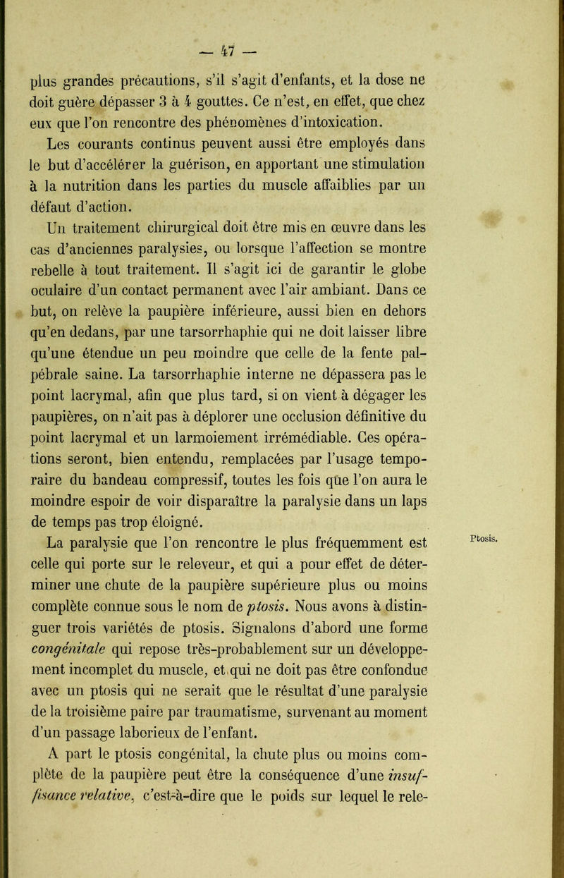 plus grandes précautions, s’il s’agit d’enfants, et la dose ne doit guère dépasser 3 à 4 gouttes. Ce n’est, en effet, que chez eux que l’on rencontre des phénomènes d’intoxication. Les courants continus peuvent aussi être employés dans le but d’accélérer la guérison, en apportant une stimulation à la nutrition dans les parties du muscle affaiblies par un défaut d’action. Un traitement chirurgical doit être mis en œuvre dans les cas d’anciennes paralysies, ou lorsque l’affection se montre rebelle a tout traitement. Il s’agit ici de garantir le globe oculaire d’un contact permanent avec l’air ambiant. Dans ce but, on relève la paupière inférieure, aussi bien en dehors qu’en dedans, par une tarsorrhaphie qui ne doit laisser libre qu’une étendue un peu moindre que celle de la fente pal- pébrale saine. La tarsorrhaphie interne ne dépassera pas le point lacrymal, afin que plus tard, si on vient à dégager les paupières, on n’ait pas à déplorer une occlusion définitive du point lacrymal et un larmoiement irrémédiable. Ces opéra- tions seront, bien entendu, remplacées par l’usage tempo- raire du bandeau compressif, toutes les fois que l’on aura le moindre espoir de voir disparaître la paralysie dans un laps de temps pas trop éloigné. La paralysie que l’on rencontre le plus fréquemment est celle qui porte sur le releveur, et qui a pour effet de déter- miner une chute de la paupière supérieure plus ou moins complète connue sous le nom de ptosis. Nous avons à distin- guer trois variétés de ptosis. Signalons d’abord une forme congénitale qui repose très-probablement sur un développe- ment incomplet du muscle, et,qui ne doit pas être confondue avec un ptosis qui ne serait que le résultat d’une paralysie de la troisième paire par traumatisme, survenant au moment d’un passage laborieux de l’enfant. A part le ptosis congénital, la chute plus ou moins com- plète de la paupière peut être la conséquence d’une insuf- fisance relative, c’est-à-dire que le poids sur lequel le rele-