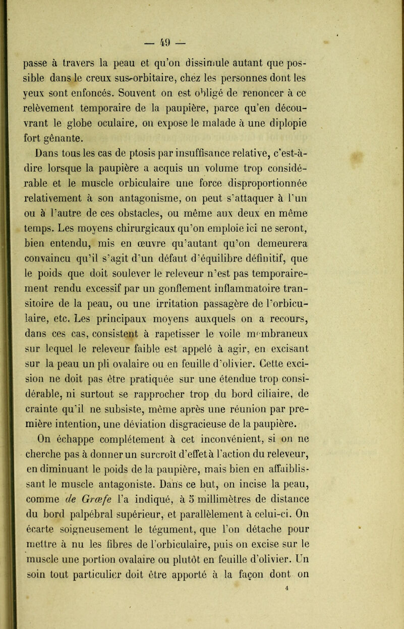 passe à travers la peau et qu’on dissimule autant que pos- sible dans le creux sus-orbitaire, chez les personnes dont les yeux sont enfoncés. Souvent on est obligé de renoncer à ce relèvement temporaire de la paupière, parce qu’en décou- vrant le globe oculaire, on expose le malade à une diplopie fort gênante. Dans tous les cas de ptosis par insuffisance relative, c’est-à- dire lorsque la paupière a acquis un volume trop considé- rable et le muscle orbiculaire une force disproportionnée relativement à son antagonisme, on peut s’attaquer à l’un ou à l’autre de ces obstacles, ou même aux deux en même temps. Les moyens chirurgicaux qu’on emploie ici ne seront, bien entendu, mis en œuvre qu’autant qu’on demeurera convaincu qu’il s’agit d’un défaut d’équilibre définitif, que le poids que doit soulever le releveur n’est pas temporaire- ment rendu excessif par un gonflement inflammatoire tran- sitoire de la peau, ou une irritation passagère de l’orbicu- iaire, etc. Les principaux moyens auxquels on a recours, dans ces cas, consistent à rapetisser le voile membraneux sur lequel le releveur faible est appelé à agir, en excisant sur la peau un pli ovalaire ou en feuille d’olivier. Cette exci- sion ne doit pas être pratiquée sur une étendue trop consi- dérable, ni surtout se rapprocher trop du bord ciliaire, de crainte qu’il ne subsiste, même après une réunion par pre- mière intention, une déviation disgracieuse de la paupière. On échappe complètement à cet inconvénient, si on ne cherche pas à donner un surcroît d’effet à l’action du releveur, en diminuant le poids de la paupière, mais bien en affaiblis- sant le muscle antagoniste. Dans ce but, on incise la peau, comme de Grœfe l’a indiqué, à 5 millimètres de distance du bord palpébral supérieur, et parallèlement à celui-ci. On écarte soigneusement le tégument, que l’on détache pour mettre à nu les fibres de Forbiculaire, puis on excise sur le muscle une portion ovalaire ou plutôt en feuille d’olivier. Un soin tout particulier doit être apporté à la façon dont on 4
