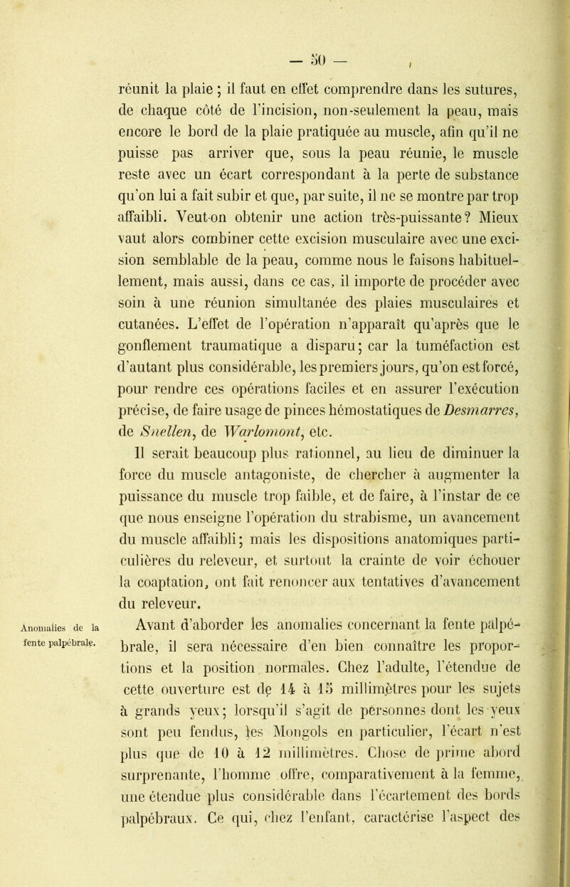 Anomalies de la fente palpébrale. — 50 — réunit la plaie ; il faut en effet comprendre dans les sutures, de chaque côté de l’incision, non-seulement la peau, mais encore le bord de la plaie pratiquée au muscle, afin qu’il ne puisse pas arriver que, sous la peau réunie, le muscle reste avec un écart correspondant à la perte de substance qu’on lui a fait subir et que, par suite, il ne se montre par trop affaibli. Veut-on obtenir une action très-puissante? Mieux vaut alors combiner cette excision musculaire avec une exci- sion semblable de la peau, comme nous le faisons habituel- lement, mais aussi, dans ce cas, il importe de procéder avec soin à une réunion simultanée des plaies musculaires et cutanées. L’effet de l’opération n’apparaît qu’après que le gonflement traumatique a disparu; car la tuméfaction est d’autant plus considérable, les premiers jours, qu’on est forcé, pour rendre ces opérations faciles et en assurer F exécution précise, de faire usage de pinces hémostatiques de Desmarres, de Snellen, de Warlomont, etc. Il serait beaucoup plus rationnel, au lieu de diminuer la force du muscle antagoniste, de chercher à augmenter la puissance du muscle trop faible, et de faire, à l’instar de ce que nous enseigne l’opération du strabisme, un avancement du muscle affaibli; mais les dispositions anatomiques parti- culières du releveur, et surtout la crainte de voir échouer la coaptation, ont fait renoncer aux tentatives d’avancement du releveur. Avant d’aborder les anomalies concernant la fente palpé- brale, il sera nécessaire d’en bien connaître les propor- tions et la position normales. Chez l’adulte, l’étendue de cette ouverture est de 14 à 15 millimètres pour les sujets à grands yeux ; lorsqu’il s’agit de personnes dont les yeux sont peu fendus, les Mongols en particulier, l’écart n’est plus que de 10 à 12 millimètres. Chose de prime abord surprenante, l’homme offre, comparativement à la femme, une étendue plus considérable dans l’écartement des bords palpébraux. Ce qui, chez l’enfant, caractérise l’aspect des