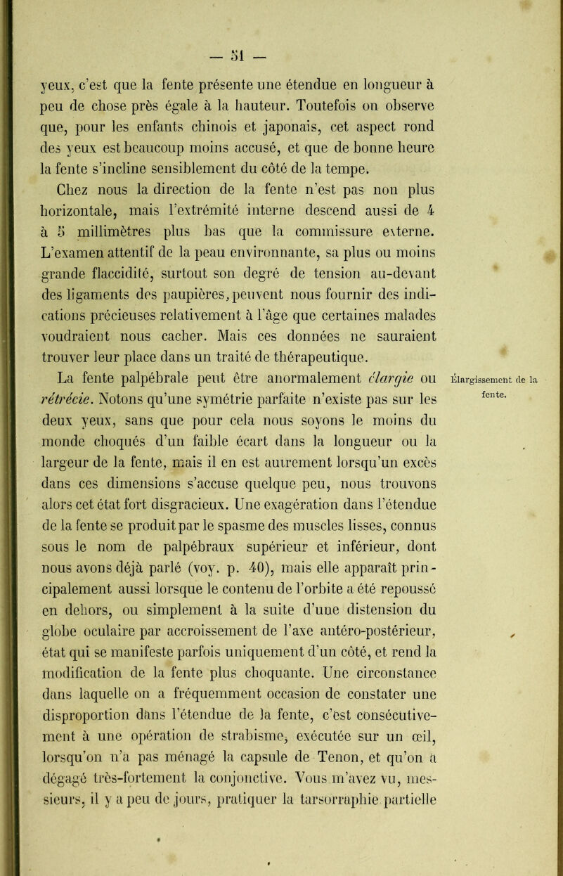- SI - yeux, c’est que la fente présente une étendue en longueur à peu de chose près égale à la hauteur. Toutefois on observe que, pour les enfants chinois et japonais, cet aspect rond des yeux est beaucoup moins accusé, et que de bonne heure la fente s’incline sensiblement du côté de la tempe. Chez nous la direction de la fente n’est pas non plus horizontale, mais l’extrémité interne descend aussi de 4 à 5 millimètres plus bas que la commissure externe. L’examen attentif de la peau environnante, sa plus ou moins grande flaccidité, surtout son degré de tension au-devant des ligaments des paupières,peuvent nous fournir des indi- cations précieuses relativement à l’âge que certaines malades voudraient nous cacher. Mais ces données ne sauraient trouver leur place dans un traité de thérapeutique. La fente palpébrale peut être anormalement élargie ou Élargissement de ia rétrécie. Notons qu’une symétrie parfaite n’existe pas sur les fente' deux yeux, sans que pour cela nous soyons le moins du monde choqués d’un faible écart dans la longueur ou la largeur de la fente, mais il en est autrement lorsqu’un excès dans ces dimensions s’accuse quelque peu, nous trouvons alors cet état fort disgracieux. Une exagération dans l’étendue de la fente se produit par le spasme des muscles lisses, connus sous le nom de palpébraux supérieur et inférieur, dont nous avons déjà parlé (voy. p. 40), mais elle apparaît prin- cipalement aussi lorsque le contenu de l’orbite a été repoussé en dehors, ou simplement à la suite d’une distension du globe oculaire par accroissement de l’axe antéro-postérieur, „ état qui se manifeste parfois uniquement d’un côté, et rend la modification de la fente plus choquante. Une circonstance dans laquelle on a fréquemment occasion de constater une disproportion dans l’étendue de la fente, c’est consécutive- ment à une opération de strabisme* exécutée sur un œil, lorsqu’on n’a pas ménagé la capsule de Tenon, et qu’on a dégagé très-fortement la conjonctive. Vous m’avez vu, mes- sieurs, il y a peu de jours, pratiquer la tarsorraphie partielle