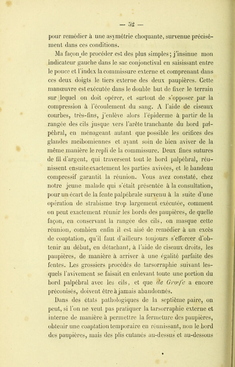 pour remédier à une asymétrie choquante, survenue précisé- ment dans ces conditions. Ma façonde procéder est des plus simples; j'insinue mon indicateur gauche dans le sac conjonctival en saisissant entre le pouce et l’index la commissure externe et comprenant dans ces deux doigts le tiers externe des deux paupières. Cette manœuvre est exécutée dans le double but de fixer le terrain sur J lequel on doit opérer, et surtout de s’opposer par la compression à l’écoulement du sang. A l’aide de ciseaux courbes, très-fins, j’enlève alors l’épiderme à partir de la rangée des cils jusque vers l’arête tranchante du bord pal- pébral, en ménageant autant que possible les orifices des glandes meibomiennes et ayant soin de bien aviver de la même manière le repli de la commissure. Deux fines sutures de fil d’argent, qui traversent tout le bord palpébral, réu- nissent ensuite exactement les parties avivées, et le bandeau compressif garantit la réunion. Vous avez constaté, chez notre jeune malade qui s’était présentée à la consultation, pour un écart de la fente palpébrale survenu à la suite d’une opération de strabisme trop largement exécutée, comment on peut exactement réunir les bords des paupières, de quelle façon, en conservant la rangée des cils, on masque cette réunion, combien enfin il est aisé de remédier à un excès de coaptation, qu’il faut d’ailleurs toujours s’efforcer d’ob- tenir au début, en détachant, à l'aide de ciseaux droits, les paupières, de manière à arriver à une égalité parfaite des fentes. Les grossiers procédés de tarsorraphie suivant les- quels l’avivement se faisait en enlevant toute une portion du bord palpébral avec les cils, et que cle Græfe a encore préconisés, doivent être à jamais abandonnés. Dans des états pathologiques de la septième paire, on peut, si l’on ne veut pas pratiquer la tarsorraphie externe et interne de manière à permettre la fermeture des paupières, obtenir une coaptation temporaire en réunissant, non le bord des paupières, mais des plis cutanés au-dessus et au-dessous