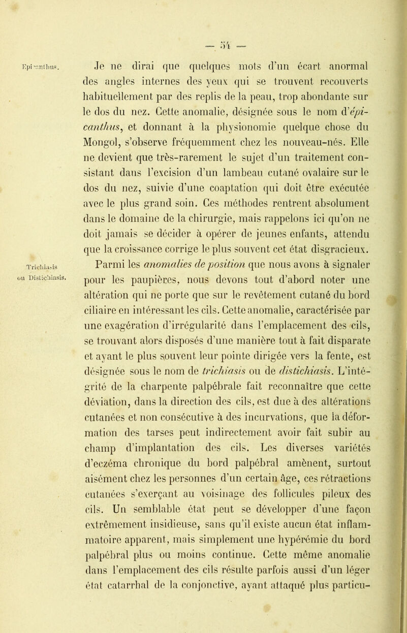 Épi'•an ii ms. Je ne dirai que quelques mots d’un écart anormal des angles internes des yeux qui se trouvent recouverts habituellement par des replis de la peau, trop abondante sur le dos du nez. Cette anomalie, désignée sous le nom d'épi- canthus, et donnant à la physionomie quelque chose du Mongol, s’observe fréquemment chez les nouveau-nés. Elle ne devient que très-rarement le sujet d’un traitement con- sistant dans l’excision d’un lambeau cutané ovalaire sur le dos du nez, suivie d’une coaptation qui doit être exécutée avec le plus grand soin. Ges méthodes rentrent absolument dans le domaine de la chirurgie, mais rappelons ici qu’on ne doit jamais se décider à opérer de jeunes enfants, attendu que la croissance corrige le plus souvent cet état disgracieux. Triciiiiibis Parmi les anomalies de position que nous avons à signaler u nîstichiasis. p0ur }es paupières, nous devons tout d’abord noter une altération qui ne porte que sur le revêtement cutané du bord ciliaire en intéressant les cils. Cette anomalie, caractérisée par une exagération d’irrégularité dans l’emplacement des cils, se trouvant alors disposés d’une manière tout à fait disparate et ayant le plus souvent leur pointe dirigée vers la fente, est désignée sous le nom de trichiasis ou de distichiasis. L’inté- grité de la charpente palpébrale fait reconnaître que cette déviation, dans la direction des cils, est due à des altérations cutanées et non consécutive à des incurvations, que la défor- mation des tarses peut indirectement avoir fait subir au champ d’implantation des cils. Les diverses variétés d’eczéma chronique du bord palpébral amènent, surtout aisément chez les personnes d’un certain âge, ces rétractions cutanées s’exerçant au voisinage des follicules pileux des cils. Un semblable état peut se développer d’une façon extrêmement insidieuse, sans qu’il existe aucun état inflam- matoire apparent, mais simplement une hypérémie du bord palpébral plus ou moins continue. Cette même anomalie dans l’emplacement des cils résulte parfois aussi d’un léger état catarrhal de la conjonctive, ayant attaqué plus particu-