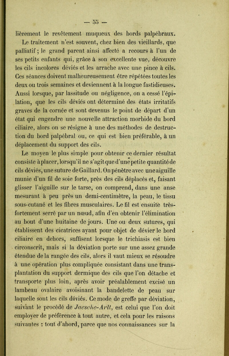 lièrement le revêtement muqueux des bords palpébraux. Le traitement n’est souvent, chez bien des vieillards, que palliatif ; le grand parent ainsi affecté a recours à l’un de ses petits enfants qui, grâce à son excellente vue, découvre les cils incolores déviés et les arrache avec une pince à cils. Ges séances doivent malheureusement être répétées toutes les deux ou trois semaines et deviennent à la longue fastidieuses. Aussi lorsque, par lassitude ou négligence, on a cessé l’épi- lation, que les cils déviés ont déterminé des états irritatifs graves de la cornée et sont devenus le point de départ d’un état qui engendre une nouvelle attraction morbide du bord ciliaire, alors on se résigne à une des méthodes de destruc- tion du bord palpébral ou, ce qui est bien préférable, à un déplacement du support des cils. Le moyen le plus simple pour obtenir ce dernier résultat consiste àplacer, lorsqu’il ne s’agit que d’une petite quantité de cils déviés, une suture de Gaillard. On pénètre avec une aiguille munie d’un fil de soie forte, près des cils déplacés et, faisant glisser l’aiguille sur le tarse, on comprend, dans une anse mesurant à peu près un demi-centimètre, la peau, le tissu sous-cutané et les fibres musculaires. Le fil est ensuite très- fortement serré par un nœud, afin d’en obtenir l’élimination au bout d’une huitaine de jours. Une ou deux sutures, qui établissent des cicatrices ayant pour objet de dévier le bord ciliaire en dehors, suffisent lorsque le trichiasis est bien circonscrit, mais si la déviation porte sur une assez grande étendue delà rangée des cils, alors il vaut mieux se résoudre h une opération plus compliquée consistant dans une trans- plantation du support dermique des cils que l’on détache et transporte plus loin, après avoir préalablement excisé un lambeau ovalaire avoisinant la bandelette de peau sur laquelle sont les cils déviés. Ce mode de greffe par déviation, suivant le procédé de Jaesche-Arlt, est celui que l’on doit employer de préférence à tout autre, et cela pour les raisons suivantes : tout d’abord, parce que nos connaissances sur la
