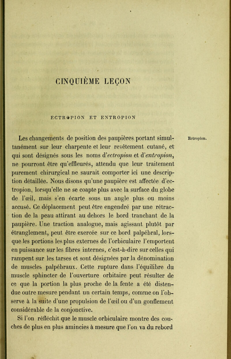 CINQUIÈME LEÇON ECTRdPION ET ENTROPION tanément sur leur charpente et leur revêtement cutané, et qui sont désignés sous les noms d'ectropion et d'entropion, ne pourront être qu’effleurés, attendu que leur traitement purement chirurgical ne saurait comporter ici une descrip- tion détaillée. Nous disons qu’une paupière est affectée d’ec- tropion, lorsqu’elle ne se coapte plus avec la surface du globe de l’œil, mais s’en écarte sous un angle plus ou moins accusé. Ce déplacement peut être engendré par une rétrac- tion de la peau attirant au dehors le bord tranchant de la paupière. Une traction analogue, mais agissant plutôt par étranglement, peut être exercée sur ce bord palpébral, lors- que les portions les plus externes de l’orbiculaire l’emportent ! en puissance sur les fibres internes, c’est-à-dire sur celles qui rampent sur les tarses et sont désignées par la dénomination de muscles palpébraux. Cette rupture dans l’équilibre du muscle sphincter de l’ouverture orbitaire peut résulter de ce que la portion la plus proche de la fente a été disten- due outre mesure pendant un certain temps, comme on l'ob- serve à la suite d’une propulsion de l’œil ou d’un gonflement considérable de la conjonctive. Si l’on réfléchit que le muscle orbiculaire montre des cou- ches de plus en plus amincies à mesure que l’on va du rebord .