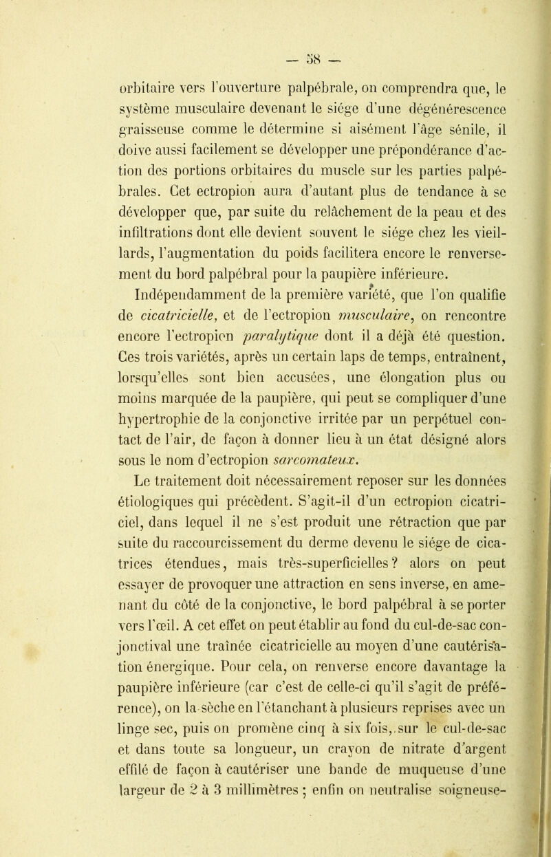 orbitaire vers l’ouverture palpébrale, on comprendra que, le système musculaire devenant le siège d’une dégénérescence graisseuse comme le détermine si aisément l’âge sénile, il doive aussi facilement se développer une prépondérance d’ac- tion des portions orbitaires du muscle sur les parties palpé- brales. Get ectropion aura d’autant plus de tendance à se développer que, par suite du relâchement de la peau et des infiltrations dont elle devient souvent le siège chez les vieil- lards, l’augmentation du poids facilitera encore le renverse- ment du bord palpébral pour la paupière inférieure. Indépendamment de la première variété, que l’on qualifie de cicatricielle, et de l’ectropion musculaire, on rencontre encore l’ectropion 'paralytique dont il a déjà été question. Ces trois variétés, après un certain laps de temps, entraînent, lorsqu’elles sont bien accusées, une élongation plus ou moins marquée de la paupière, qui peut se compliquer d’une hypertrophie de la conjonctive irritée par un perpétuel con- tact de l’air, de façon à donner lieu à un état désigné alors sous le nom d’ectropion sarcomateux. Le traitement doit nécessairement reposer sur les données étiologiques qui précèdent. S’agit-il d’un ectropion cicatri- ciel, dans lequel il ne s’est produit une rétraction que par suite du raccourcissement du derme devenu le siège de cica- trices étendues, mais très-superficielles? alors on peut essayer de provoquer une attraction en sens inverse, en ame- nant du côté de la conjonctive, le bord palpébral à se porter vers l’œil. A cet effet on peut établir au fond du cul-de-sac con- jonctival une traînée cicatricielle au moyen d’une cautérisa- tion énergique. Pour cela, on renverse encore davantage la paupière inférieure (car c’est de celle-ci qu’il s’agit de préfé- rence), on la-sèche en l’étanchant à plusieurs reprises avec un linge sec, puis on promène cinq à six fois,,sur le cul-de-sac et dans toute sa longueur, un crayon de nitrate d'argent effilé de façon à cautériser une bande de muqueuse d’une largeur de 2 à 3 millimètres ; enfin on neutralise soigneuse-