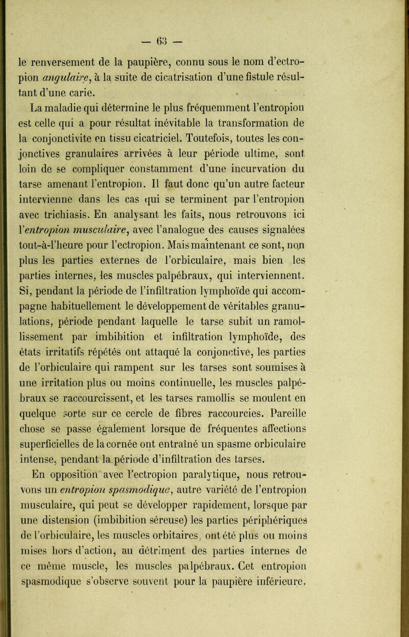 le renversement de la paupière, connu sous le nom d’ectro- pion angulaire, à la suite de cicatrisation d’une fistule résul- tant d’une carie. La maladie qui détermine le plus fréquemment l’entropion est celle qui a pour résultat inévitable la transformation de la conjonctivite en tissu cicatriciel. Toutefois, toutes les con- jonctives granulaires arrivées à leur période ultime, sont loin de se compliquer constamment d’une incurvation du tarse amenant l’entropion. Il faut donc qu’un autre facteur intervienne dans les cas qui se terminent par l’entropion avec trichiasis. En analysant les faits, nous retrouvons ici Y entropion musculaire, avec l’analogue des causes signalées tout-à-l’heure pour l’ectropion. Mais maintenant ce sont, non plus les parties externes de l’orbiculaire, mais bien les parties internes, les muscles palpébraux, qui interviennent. Si, pendant la période de l’infiltration lymphoïde qui accom- pagne habituellement le développement de véritables granu- lations, période pendant laquelle le tarse subit un ramol- lissement par imbibition et infiltration lymphoïde, des états irritatifs répétés ont attaqué la conjonctive, les parties de l’orbiculaire qui rampent sur les tarses sont soumises à une irritation plus ou moins continuelle, les muscles palpé- braux se raccourcissent, et les tarses ramollis se moulent en quelque sorte sur ce cercle de fibres raccourcies. Pareille chose se passe également lorsque de fréquentes affections superficielles de la cornée ont entraîné un spasme orbiculaire intense, pendant la période d’infiltration des tarses. En opposition avec Fectropion paralytique, nous retrou- vons un entropion spasmodique, autre variété de l’entropion musculaire, qui peut se développer rapidement, lorsque par une distension (imbibition séreuse) les parties périphériques de Forbiculaire, les muscles orbitaires, ont été plus ou moins mises hors d’action^ au détriment des parties internes de ce même muscle, les muscles palpébraux. Cet entropion spasmodique s’observe souvent pour la paupière inférieure,