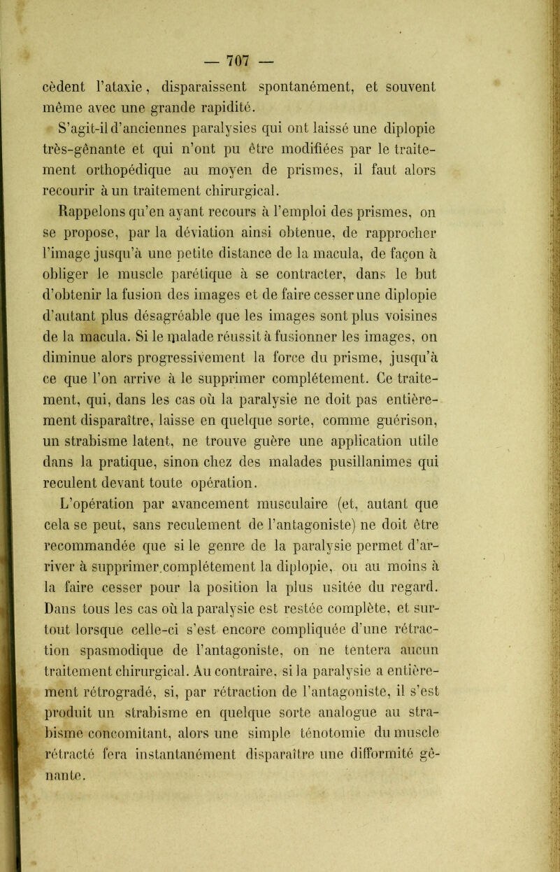 cèdent l’ataxie, disparaissent spontanément, et souvent même avec une grande rapidité. S’agit-il d’anciennes paralysies qui ont laissé une diplopie très-gênante et qui n’ont pu être modifiées par le traite- ment orthopédique au moyen de prismes, il faut alors recourir à un traitement chirurgical. Rappelons qu’en ayant recours à l’emploi des prismes, on se propose, par la déviation ainsi obtenue, de rapprocher l’image jusqu’à une petite distance de la macula, de façon à obliger le muscle parétique à se contracter, dans le but d’obtenir la fusion des images et de faire cesser une diplopie d’autant plus désagréable que les images sont plus voisines de la macula. Si le ipalade réussit à fusionner les images, on diminue alors progressivement la force du prisme, jusqu’à ce que l’on arrive à le supprimer complètement. Ce traite- ment, qui, dans les cas où la paralysie ne doit pas entière- ment disparaître, laisse en quelque sorte, comme guérison, un strabisme latent, ne trouve guère une application utile dans la pratique, sinon chez des malades pusillanimes qui reculent devant toute opération. L’opération par avancement musculaire (et, autant que cela se peut, sans recuiement de l’antagoniste) ne doit être recommandée que si le genre de la paralysie permet d’ar- river à supprimer.complétement la diplopie, ou au moins à la faire cesser pour la position la plus usitée du regard. Dans tous les cas où la paralysie est restée complète, et sur- tout lorsque celle-ci s’est encore compliquée d’une rétrac- tion spasmodique de l’antagoniste, on ne tentera aucun traitement chirurgical. Au contraire, si la paralysie a entière- ment rétrogradé, si, par rétraction de l’antagoniste, il s’est produit un strabisme en quelque sorte analogue au stra- bisme concomitant, alors une simple ténotomie du muscle rétracté fera instantanément disparaître une difformité gê- nante.
