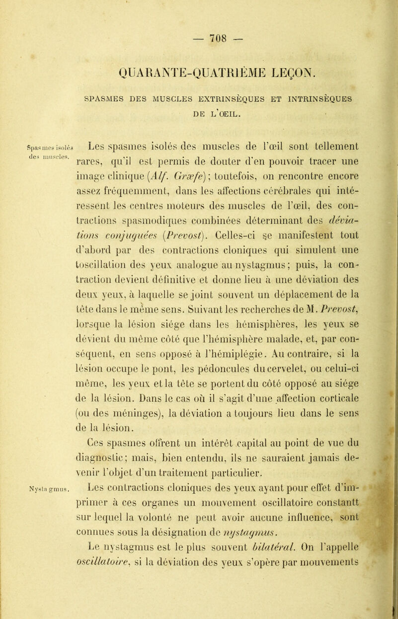 QUARANTE-QUATRIÈME LEÇON. SPASMES DES MUSCLES EXTRINSÈQUES ET INTRINSÈQUES DE L’ŒIL. Spasmes isolés Les spasmes isolés des muscles de l’œil sont tellement des muscles. rares^ qUqj est permis de douter d'en pouvoir tracer une image clinique (Alf'. Græfe) ; toutefois, on rencontre encore assez fréquemment, dans les affections cérébrales qui inté- ressent les centres moteurs des muscles de l’œil, des con- tractions spasmodiques combinées déterminant des dévia- tions conjuguées [Prévost). Celles-ci $e manifestent tout d’abord par des contractions cloniques qui simulent une toscillation des yeux analogue au nystagmus ; puis, la con- traction devient définitive et donne lieu à une déviation des deux yeux, à laquelle se joint souvent un déplacement de la tête dans le même sens. Suivant les recherches de M. Prévost, lorsque la lésion siège dans les hémisphères, les yeux se dévient du même côté que l’hémisphère malade, et, par con- séquent, en sens opposé à l’hémiplégie. Au contraire, si la lésion occupe le pont, les pédoncules du cervelet, ou celui-ci même, les yeux et la tête se portent du côté opposé au siège de la lésion. Dans le cas où il s’agit d’une affection corticale (ou des méninges), la déviation a toujours lieu dans le sens de la lésion. Ces spasmes offrent un intérêt capital au point de vue du diagnostic; mais, bien entendu, ils ne sauraient jamais de- venir l’objet d’un traitement particulier. Nysta gmiis, Les contractions cloniques des yeux ayant pour effet d’im- primer à ces organes un mouvement oscillatoire constantt sur lequel la volonté ne peut avoir aucune influence, sont connues sous la désignation de nystagmus. Le nystagmus est le plus souvent bilatéral. On l’appelle oscillatoire, si la déviation des yeux s’opère par mouvements