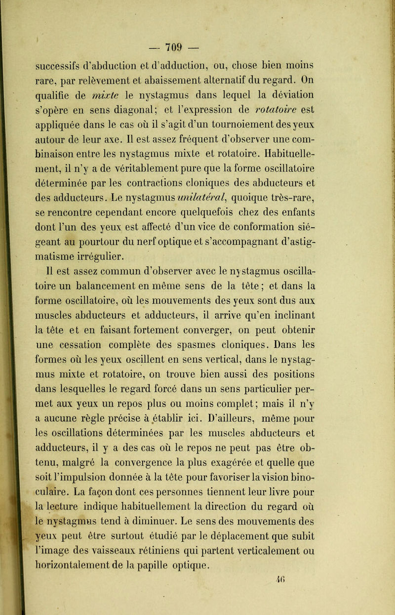 successifs d’abduction et d’adduction, ou, chose bien moins rare, par relèvement et abaissement alternatif du regard. On qualifie de mixte le nystagmus dans lequel la déviation s’opère en sens diagonal; et l’expression de rotatoire est appliquée dans le cas où il s’agit d’un tournoiement des yeux autour de leur axe. Il est assez fréquent d’observer une com- binaison entre les nystagmus mixte et rotatoire. Habituelle- ment, il n’y a de véritablement pure que la forme oscillatoire déterminée par les contractions cloniques des abducteurs et des adducteurs. Le nystagmus unilatéral, quoique très-rare, se rencontre cependant encore quelquefois chez des enfants dont l’un des yeux est affecté d’un vice de conformation sié- geant au pourtour du nerf optique et s’accompagnant d’astig- matisme irrégulier. Il est assez commun d’observer avec le nystagmus oscilla- toire un balancement en même sens de la tête ; et dans la forme oscillatoire, où les mouvements des yeux sont dus aux muscles abducteurs et adducteurs, il arrive qu’en inclinant la tête et en faisant fortement converger, on peut obtenir une cessation complète des spasmes cloniques. Dans les formes où les yeux oscillent en sens vertical, dans le nystag- mus mixte et rotatoire, on trouve bien aussi des positions dans lesquelles le regard forcé dans un sens particulier per- met aux yeux un repos plus ou moins complet ; mais il n’y a aucune règle précise à établir ici. D’ailleurs, même pour les oscillations déterminées par les muscles abducteurs et adducteurs, il y a des cas où le repos ne peut pas être ob- tenu, malgré la convergence la plus exagérée et quelle que soit l’impulsion donnée à la tête pour favoriser la vision bino- culaire. La façon dont ces personnes tiennent leur livre pour la lecture indique habituellement la direction du regard où le nystagmus tend à diminuer. Le sens des mouvements des yeux peut être surtout étudié par le déplacement que subit l’image des vaisseaux rétiniens qui partent verticalement ou horizontalement de la papille optique. ir,