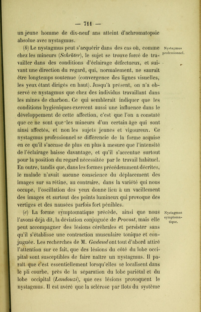 un jeune homme de dix-neuf ans atteint d’achromatopsie absolue avec nystagmus. (b) Le nystagmus peut s’acquérir dans des cas où, comme chez les mineurs (Schroter), le sujet se trouve forcé de tra- vailler dans des conditions d’éclairage défectueux, et sui- vant une direction du regard, qui, normalement, ne saurait être longtemps soutenue (convergence des lignes visuelles, les yeux étant dirigés en haut). Jusqu’à présent, on n’a ob- servé ce nystagmus que chez des individus travaillant dans les mines de charbon. Ce qui semblerait indiquer que les conditions hygiéniques exercent aussi une influence dans le développement de cette affection, c’est que l’on a constaté que ce ne sont que*les mineurs d’un certain âge qui sont ainsi affectés, et non les sujets jeunes et vigoureux. Ce nystagmus professionnel se différencie de la forme acquise en ce qu’il s’accuse de plus en plus à mesure que l’intensité de l’éclairage baisse davantage, et qu’il s’accentue surtout pour la position du regard nécessitée par le travail habituel. En outre, tandis que, dans les formes précédemment décrites^ le malade n’avait aucune conscience du déplacement des images sur sa rétine, au contraire, dans la variété qui nous occupe, l’oscillation des yeux donne lieu à un vacillement des images et surtout des points lumineux qui provoque des vertiges et des nausées parfois fort pénibles. (c) La forme symptomatique précède, ainsi que nous l’avons déjà dit, la déviation conjuguée de Provost, mais elle peut accompagner des lésions cérébrales et persister sans qu’il s’établisse une contraction musculaire tonique et con- juguée. Les recherches de M. Gadaudont tout d’abord attiré l’attention sur ce fait, que des lésions du côté du lobe occi- pital sont susceptibles de faire naître un nystagmus. Il pa- raît que c’est essentiellement lorsqu’elles se localisent dans le pli courbe, près de la séparation du lobe pariétal et du lobe occipital (Landouzi), que ces lésions provoquent le nystagmus. 11 est avéré que la sclérose par îlots du système Nystagmus professionnel Nystagmus symptoma- tique.