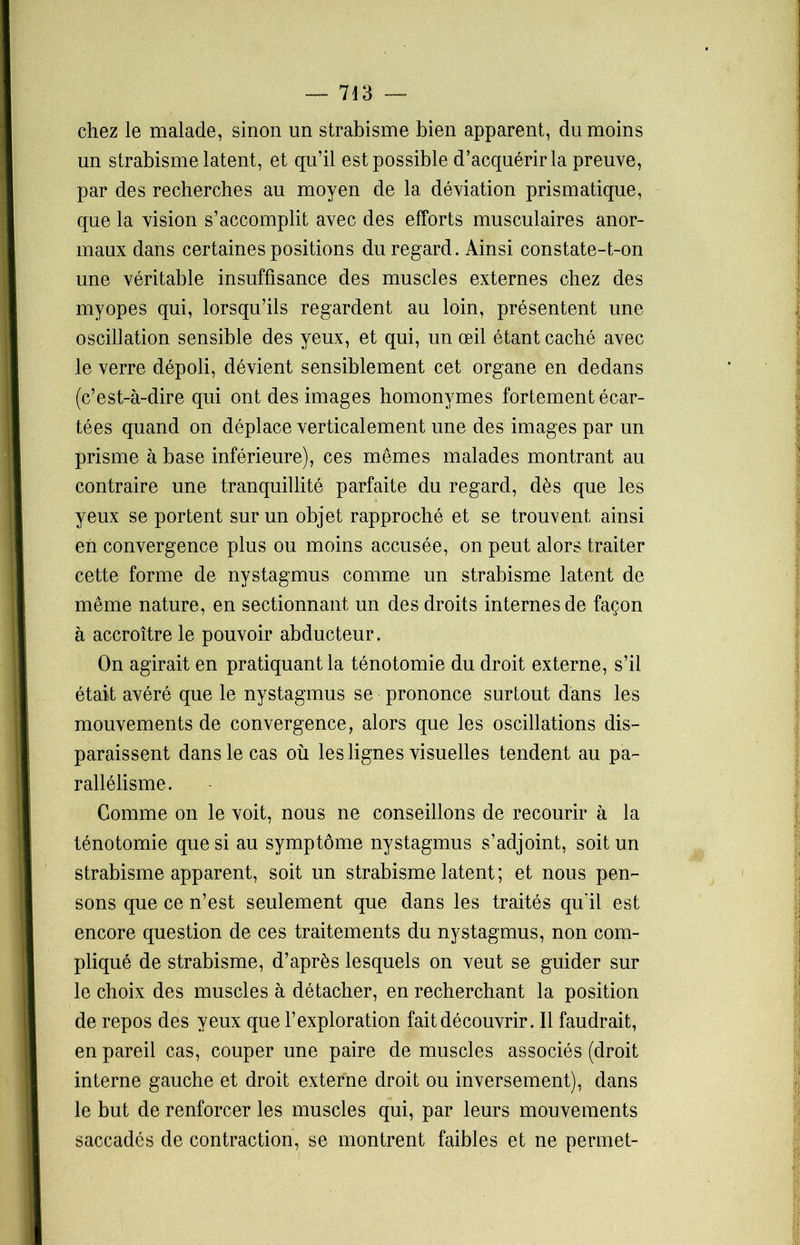 chez le malade, sinon un strabisme bien apparent, du moins un strabisme latent, et qu’il est possible d’acquérir la preuve, par des recherches au moyen de la déviation prismatique, que la vision s’accomplit avec des efforts musculaires anor- maux dans certaines positions du regard. Ainsi constate-t-on une véritable insuffisance des muscles externes chez des myopes qui, lorsqu’ils regardent au loin, présentent une oscillation sensible des yeux, et qui, un œil étant caché avec le verre dépoli, dévient sensiblement cet organe en dedans (c’est-à-dire qui ont des images homonymes fortement écar- tées quand on déplace verticalement une des images par un prisme à base inférieure), ces mêmes malades montrant au contraire une tranquillité parfaite du regard, dès que les yeux se portent sur un objet rapproché et se trouvent ainsi eh convergence plus ou moins accusée, on peut alors traiter cette forme de nystagmus comme un strabisme latent de même nature, en sectionnant un des droits internes de façon à accroître le pouvoir abducteur. On agirait en pratiquant la ténotomie du droit externe, s’il était avéré que le nystagmus se prononce surtout dans les mouvements de convergence, alors que les oscillations dis- paraissent dans le cas où les lignes visuelles tendent au pa- rallélisme. Comme on le voit, nous ne conseillons de recourir à la ténotomie que si au symptôme nystagmus s’adjoint, soit un strabisme apparent, soit un strabisme latent; et nous pen- sons que ce n’est seulement que dans les traités qu'il est encore question de ces traitements du nystagmus, non com- pliqué de strabisme, d’après lesquels on veut se guider sur le choix des muscles à détacher, en recherchant la position de repos des yeux que l’exploration fait découvrir. Il faudrait, en pareil cas, couper une paire de muscles associés (droit interne gauche et droit externe droit ou inversement), dans le but de renforcer les muscles qui, par leurs mouvements saccadés de contraction, se montrent faibles et ne permet-