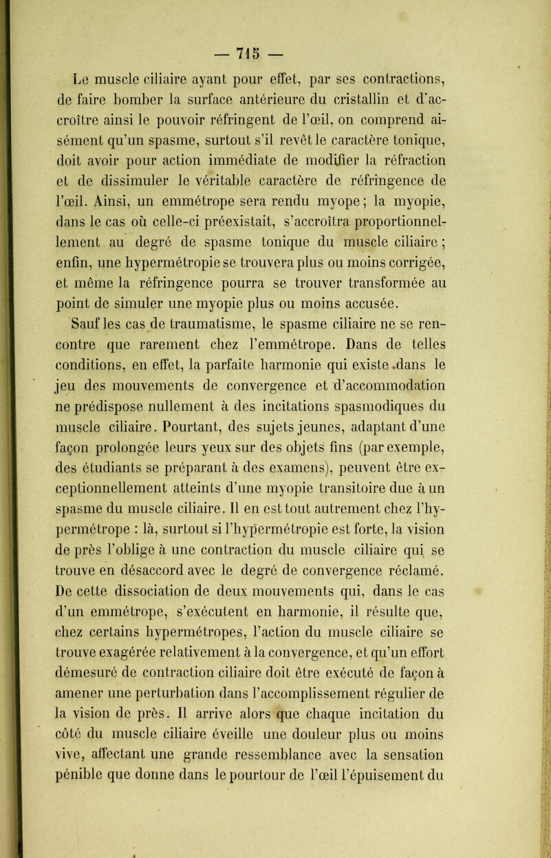 Le muscle ciliaire ayant pour effet, par ses contractions, de faire bomber la surface antérieure du cristallin et d’ac- croître ainsi le pouvoir réfringent de l’œil, on comprend ai- sément qu’un spasme, surtout s’il revêt le caractère tonique, doit avoir pour action immédiate de modifier la réfraction et de dissimuler le véritable caractère de réfringence de l’œil. Ainsi, un emmétrope sera rendu myope ; la myopie, dans le cas où celle-ci préexistait, s’accroîtra proportionnel- lement au degré de spasme tonique du muscle ciliaire ; enfin, une hypermétropie se trouvera plus ou moins corrigée, et même la réfringence pourra se trouver transformée au point de simuler une myopie plus ou moins accusée. Sauf les cas de traumatisme, le spasme ciliaire ne se ren- contre que rarement chez l’emmétrope. Dans de telles conditions, en effet, la parfaite harmonie qui existe .dans le jeu des mouvements de convergence et d’accommodation ne prédispose nullement à des incitations spasmodiques du muscle ciliaire. Pourtant, des sujets jeunes, adaptant d’une façon prolongée leurs yeux sur des objets fins (par exemple, des étudiants se préparant à des examens), peuvent être ex- ceptionnellement atteints d’une myopie transitoire due à un spasme du muscle ciliaire. 11 en est tout autrement chez l’hy- permétrope : là, surtout si l’hypermétropie est forte, la vision de près l’oblige à une contraction du muscle ciliaire qui se trouve en désaccord avec le degré de convergence réclamé. De cette dissociation de deux mouvements qui, dans le cas d’un emmétrope, s’exécutent en harmonie, il résulte que, chez certains hypermétropes, l’action du muscle ciliaire se trouve exagérée relativement à la convergence, et qu’un effort démesuré de contraction ciliaire doit être exécuté de façon à amener une perturbation dans l’accomplissement régulier de la vision de près. Il arrive alors que chaque incitation du côté du muscle ciliaire éveille une douleur plus ou moins vive, affectant une grande ressembiance avec la sensation pénible que donne dans le pourtour de l’œil l’épuisement du