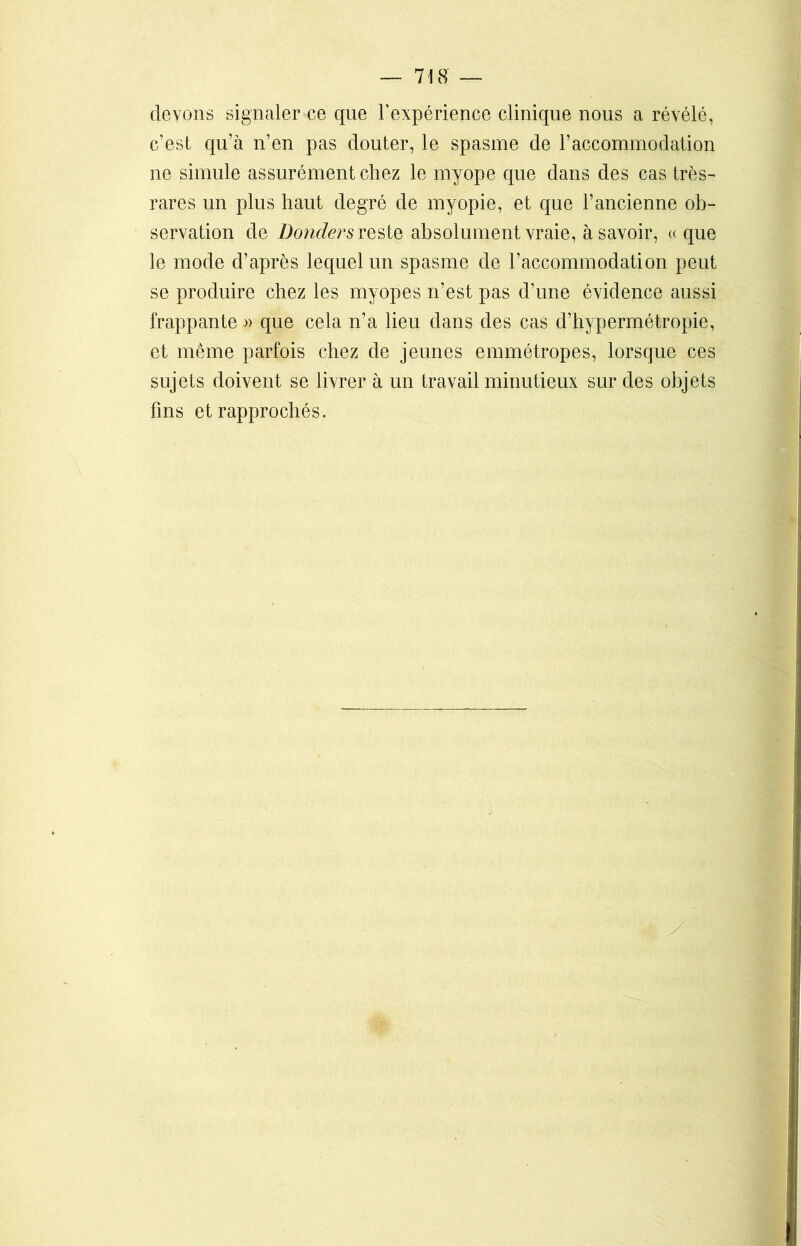 devons signaler ce que l’expérience clinique nous a révélé, c’est qu’à n’en pas douter, le spasme de l’accommodation ne simule assurément chez le myope que dans des cas très- rares un plus haut degré de myopie, et que l’ancienne ob- servation de Donders reste absolument vraie, à savoir, « que le mode d’après lequel un spasme de l’accommodation peut se produire chez les myopes n’est pas d’une évidence aussi frappante » que cela n’a lieu dans des cas d’hypermétropie, et même parfois chez de jeunes emmétropes, lorsque ces sujets doivent se livrer à un travail minutieux sur des objets fins et rapprochés.
