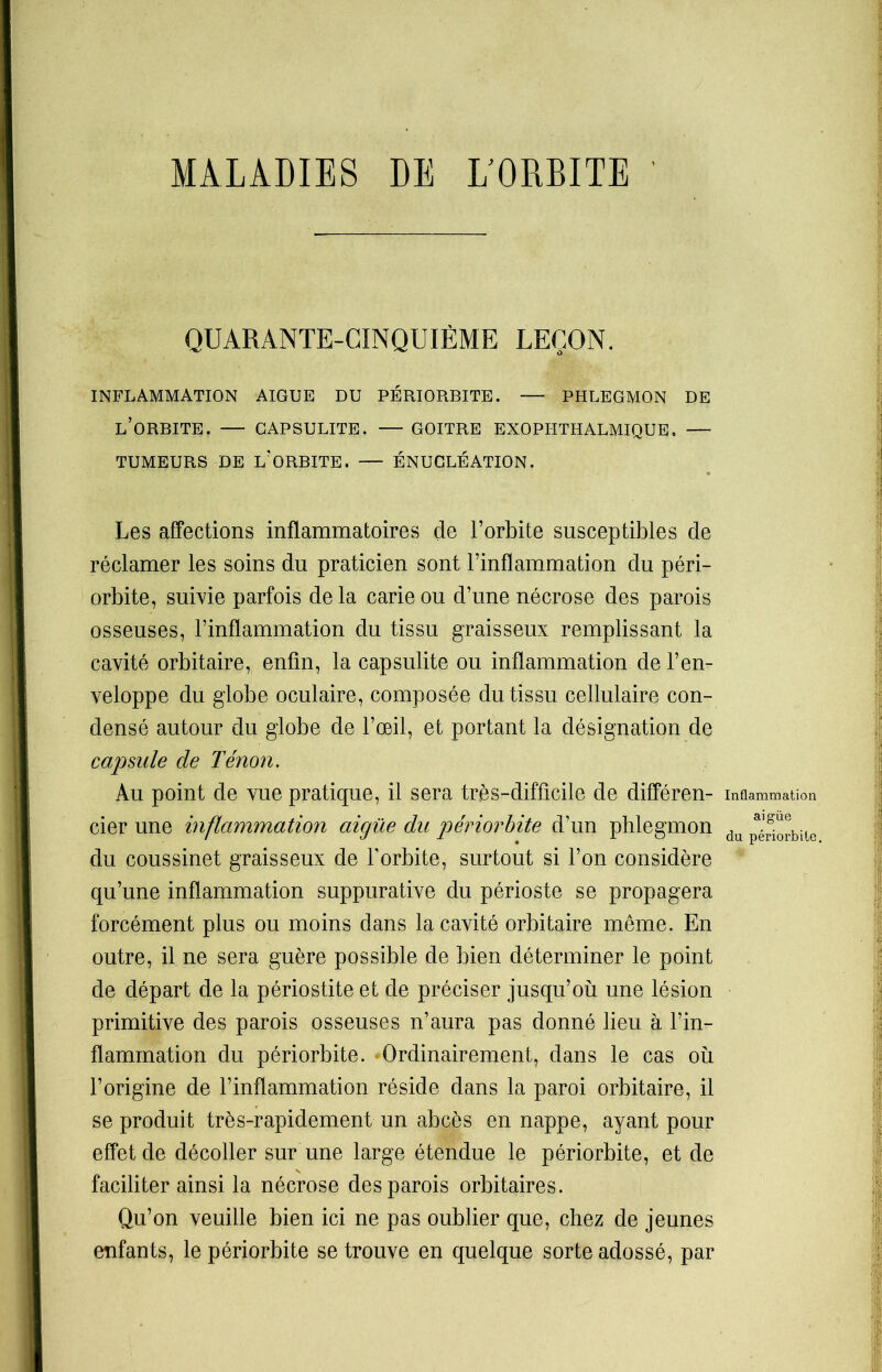 MALADIES DE L'ORBITE QUARANTE-CINQUIÈME LEÇON. INFLAMMATION AIGUE DU PÉRIORBITE. — PHLEGMON DE L’ORBITE. — GAPSULITE. — GOITRE EXOPHTHALMIQUE. — TUMEURS DE L’ORBITE. — ÉNUCLÉATION. Les affections inflammatoires de l’orbite susceptibles de réclamer les soins du praticien sont l’inflammation du péri- orbite, suivie parfois de la carie ou d’une nécrose des parois osseuses, l’inflammation du tissu graisseux remplissant la cavité orbitaire, enfin, la capsulite ou inflammation de l’en- veloppe du globe oculaire, composée du tissu cellulaire con- densé autour du globe de l’œil, et portant la désignation de capsule de Tenon. Au point de vue pratique, il sera très-difficile de différen- cier une inflammation aigüe du périorbite d’un phlegmon du coussinet graisseux de l’orbite, surtout si l’on considère qu’une inflammation suppurative du périoste se propagera forcément plus ou moins dans la cavité orbitaire môme. En outre, il ne sera guère possible de bien déterminer le point de départ de la périostite et de préciser jusqu’où une lésion primitive des parois osseuses n’aura pas donné lieu à l’in- flammation du périorbite. Ordinairement, dans le cas où l’origine de l’inflammation réside dans la paroi orbitaire, il se produit très-rapidement un abcès en nappe, ayant pour effet de décoller sur une large étendue le périorbite, et de faciliter ainsi la nécrose des parois orbitaires. Qu’on veuille bien ici ne pas oublier que, chez de jeunes enfants, le périorbite se trouve en quelque sorte adossé, par Inflammation ai güe du périorbite.