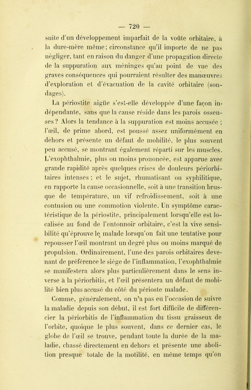 suite d’un développement imparfait de la voûte orbitaire, à la dure-mère même ; circonstance qu’il importe de ne pas négliger, tant en raison du danger d’une propagation directe de la suppuration aux méninges qu’au point de vue des graves conséquences qui pourraient résulter des manœuvres d’exploration et d’évacuation de la cavité orbitaire (son- dages). La périostite aigüe s’est-elle développée d’une façon in- dépendante, sans que la cause réside dans les parois osseu- ses ? Alors la tendance à la suppuration est moins accusée ; l’œil, de prime abord, est poussé assez uniformément en dehors et présente un défaut de mobilité, le plus souvent peu accusé, se montrant également réparti sur les muscles. L’exophthalmie, plus ou moins prononcée, est apparue avec grande rapidité après quelques crises de douleurs périorbi- taires intenses ; et le sujet, rhumatisant ou syphilitique, en rapporte la cause occasionnelle, soit à une transition brus- que de température, un vif refroidissement, soit à une contusion ou une commotion violente. Un symptôme carac- téristique de la périostite, principalement lorsqu’elle est lo- calisée au fond de l’entonnoir orbitaire, c’est la vive sensi- bilité qu’éprouve le malade lorsqu’on fait une tentative pour repousser l’œil montrant un degré plus ou moins marqué de propulsion. Ordinairement, l’une des parois orbitaires deve- nant de préférence le siège de l’inflammation, l’exophthalmie se manifestera alors plus particulièrement dans le sens in- verse à la périorbitis, et l’œil présentera un défaut de mobi- lité bien plus accusé du côté du périoste malade. Comme, généralement, on n’a pas eu l’occasion de suivre la maladie depuis son début, il est fort difficile de différen- cier la périorbitis de l’inflammation du tissu graisseux de l’orbite, quoique le plus souvent, dans ce dernier cas, le globe de l’œil se trouve, pendant toute la durée de la ma- ladie, chassé directement en dehors et présente une aboli- tion presque totale de la motilité, en même temps qu’on