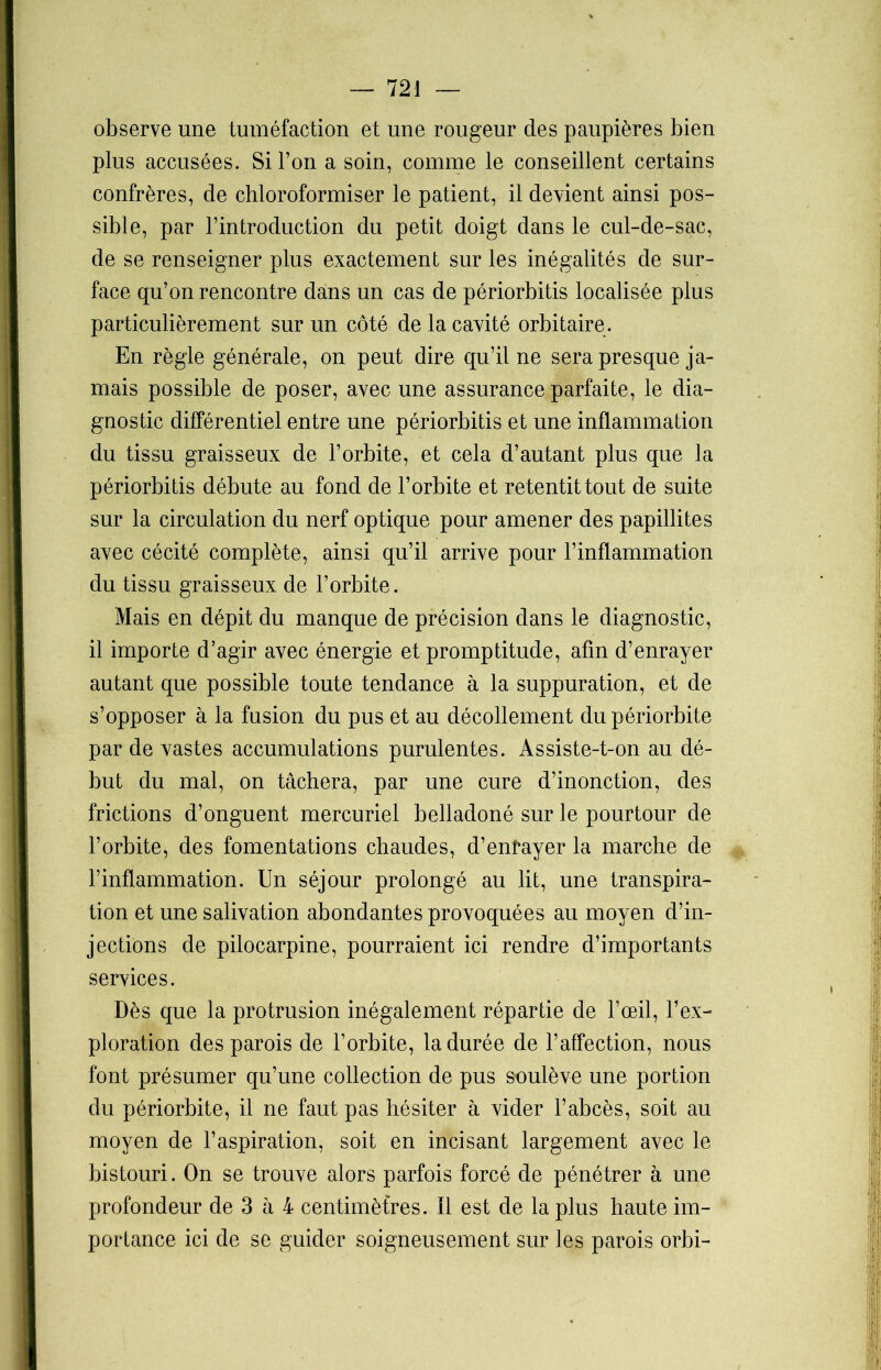 observe une tuméfaction et une rougeur des paupières bien plus accusées. Si Ton a soin, comme le conseillent certains confrères, de chloroformiser le patient, il devient ainsi pos- sible, par l’introduction du petit doigt dans le cul-de-sac, de se renseigner plus exactement sur les inégalités de sur- face qu’on rencontre dans un cas de périorbitis localisée plus particulièrement sur un côté de la cavité orbitaire. En règle générale, on peut dire qu’il ne sera presque ja- mais possible de poser, avec une assurance parfaite, le dia- gnostic différentiel entre une périorbitis et une inflammation du tissu graisseux de l’orbite, et cela d’autant plus que la périorbitis débute au fond de l’orbite et retentit tout de suite sur la circulation du nerf optique pour amener des papillites avec cécité complète, ainsi qu’il arrive pour l’inflammation du tissu graisseux de l’orbite. Mais en dépit du manque de précision dans le diagnostic, il importe d’agir avec énergie et promptitude, afin d’enrayer autant que possible toute tendance à la suppuration, et de s’opposer à la fusion du pus et au décollement du périorbite par de vastes accumulations purulentes. Assiste-t-on au dé- but du mal, on tâchera, par une cure d’inonction, des frictions d’onguent mercuriel belladoné sur le pourtour de l’orbite, des fomentations chaudes, d’enrayer la marche de l’inflammation. Un séjour prolongé au lit, une transpira- tion et une salivation abondantes provoquées au moyen d’in- jections de pilocarpine, pourraient ici rendre d’importants services. Dès que la protrusion inégalement répartie de l’oeil, l’ex- ploration des parois de l’orbite, la durée de l’affection, nous font présumer qu’une collection de pus soulève une portion du périorbite, il ne faut pas hésiter à vider l’abcès, soit au moyen de l’aspiration, soit en incisant largement avec le bistouri. On se trouve alors parfois forcé de pénétrer à une profondeur de 3 à 4 centimètres. Il est de la plus haute im- portance ici de se guider soigneusement sur les parois orbi-