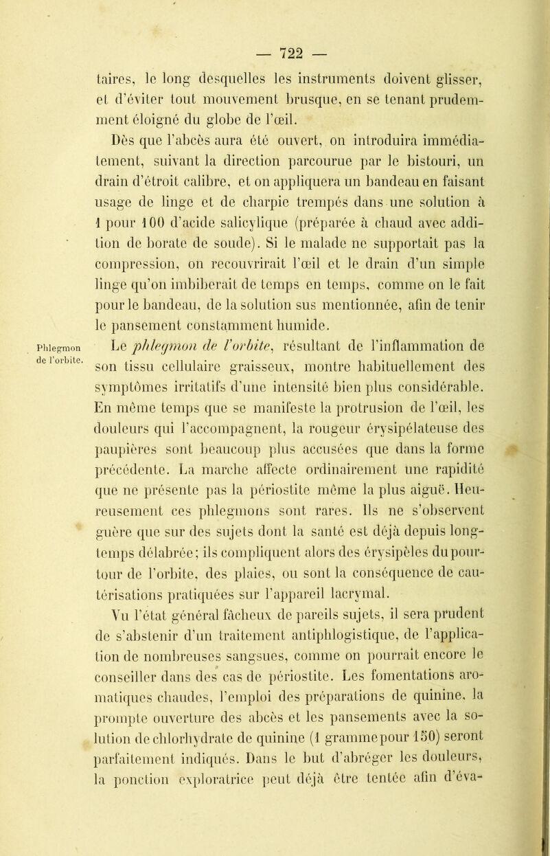Phlegmon de l’orbite. taires, le long desquelles les instruments doivent glisser, et d’éviter tout mouvement brusque, en se tenant prudem- ment éloigné du globe de l’œil. Dès que l’abcès aura été ouvert, on introduira immédia- tement, suivant la direction parcourue par le bistouri, un drain d’étroit calibre, et on appliquera un bandeau en faisant usage de linge et de charpie trempés dans une solution à 1 pour 100 d’acide salicylique (préparée à chaud avec addi- tion de borate de soude). Si le malade ne supportait pas la compression, on recouvrirait l’œil et le drain d’un simple linge qu’on imbiberait de temps en temps, comme on le fait pour le bandeau, de la solution sus mentionnée, afin de tenir le pansement constamment humide. Le phlegmon de l’orbite, résultant de l’inflammation de son tissu cellulaire graisseux, montre habituellement des symptômes irritatifs d’une intensité bien plus considérable. En même temps que se manifeste la protrusion de l’œil, les douleurs qui l’accompagnent, la rougeur érysipélateuse des paupières sont beaucoup plus accusées que dans la forme précédente. La marche affecte ordinairement une rapidité que ne présente pas la périostite même la plus aiguë. Heu- reusement ces phlegmons sont rares. Ils ne s’observent guère que sur des sujets dont la santé est déjà depuis long- temps délabrée; ils compliquent alors des érysipèles du pour- tour de l’orbite, des plaies, ou sont la conséquence de cau- térisations pratiquées sur l’appareil lacrymal. Vu l’état général fâcheux de pareils sujets, il sera prudent de s’abstenir d’un traitement antiphlogistique, de l’applica- tion de nombreuses sangsues, comme on pourrait encore le conseiller dans des cas de périostite. Les fomentations aro- matiques chaudes, l’emploi des préparations de quinine, la prompte ouverture des abcès et les pansements avec la so- lution de chlorhydrate de quinine (1 grammepour 150) seront parfaitement indiqués. Dans le but d’abréger les douleurs, la ponction exploratrice peut déjà être tentée afin d’éva-