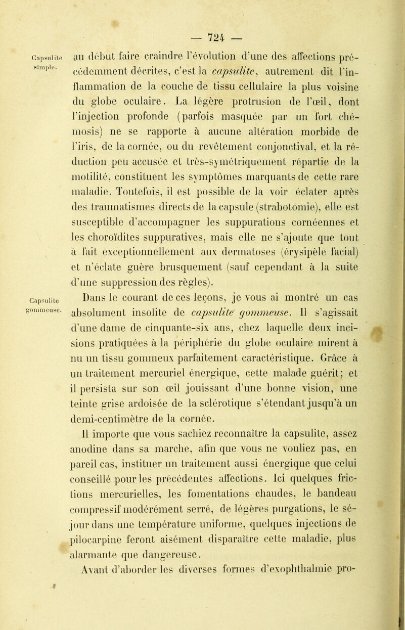 Capsulite simple. Capsulite gommeuse. — 724 — au début faire craindre révolution d’une des affections pré- cédemment décrites, c’est la capsulite, autrement dit l'in- flammation de la couche de tissu cellulaire la plus voisine du globe oculaire. La légère protrusion de l’œil, dont l’injection profonde (parfois masquée par un fort ché- mosis) ne se rapporte à aucune altération morbide de l'iris, de la cornée, ou du revêtement conjonctival, et la ré- duction peu accusée et très-symétriquement répartie de la motilité, constituent les symptômes marquants de cette rare maladie. Toutefois, il est possible de la voir éclater après des traumatismes directs de la capsule (strabotomie), elle est susceptible d’accompagner les suppurations cornéennes et les choroïdites suppuratives, mais elle ne s’ajoute que tout à fait exceptionnellement aux dermatoses (érysipèle facial) et n’éclate guère brusquement (sauf cependant à la suite d’une suppression des règles). Dans le courant de ces leçons, je vous ai montré un cas absolument insolite de capsulite gommeuse. Il s’agissait d’une dame de cinquante-six ans, chez laquelle deux inci- sions pratiquées à la périphérie du globe oculaire mirent à nu un tissu gommeux parfaitement caractéristique. Grâce à un traitement mercuriel énergique, cette malade guérit; et il persista sur son œil jouissant d’une bonne vision, une teinte grise ardoisée de la sclérotique s’étendant jusqu’à un demi-centimètre de la cornée. Il importe que vous sachiez reconnaître la capsulite, assez anodine dans sa marche, afin que vous ne vouliez pas, en pareil cas, instituer un traitement aussi énergique que celui conseillé pour les précédentes affections. Ici quelques fric- tions mercurielles, les fomentations chaudes, le bandeau compressif modérément serré, de légères purgations, le sé- jour dans une température uniforme, quelques injections de pilocarpine feront aisément disparaître cette maladie, plus alarmante que dangereuse. Avant d’aborder les diverses formes d’exophthalmie pro-