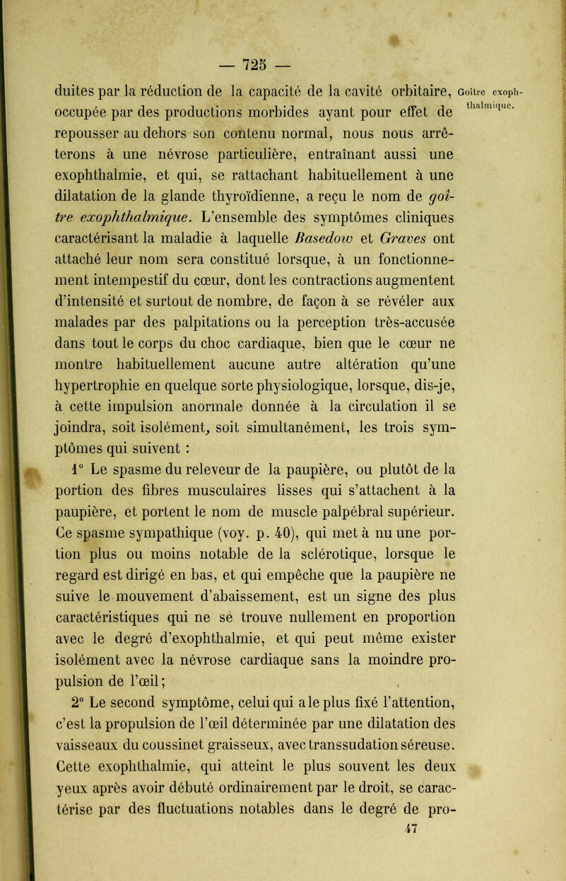 chiites par la réduction de la capacité de la cavité orbitaire, Goitre cxoph- occupée par des productions morbides ayant pour effet de thalrnique' repousser au dehors son contenu normal, nous nous arrê- terons à une névrose particulière, entraînant aussi une exophthalmie, et qui, se rattachant habituellement à une dilatation de la glande thyroïdienne, a reçu le nom de goi- tre exophthalmique. L’ensemble des symptômes cliniques caractérisant la maladie à laquelle Basedow et Graves ont attaché leur nom sera constitué lorsque, à un fonctionne- ment intempestif du cœur, dont les contractions augmentent d’intensité et surtout de nombre, de façon à se révéler aux malades par des palpitations ou la perception très-accusée dans tout le corps du choc cardiaque, bien que le cœur ne montre habituellement aucune autre altération qu’une hypertrophie en quelque sorte physiologique, lorsque, dis-je, à cette impulsion anormale donnée à la circulation il se joindra, soit isolément, soit simultanément, les trois sym- ptômes qui suivent : 1° Le spasme du releveur de la paupière, ou plutôt de la portion des fibres musculaires lisses qui s’attachent à la paupière, et portent le nom de muscle palpébral supérieur. Ce spasme sympathique (voy. p. 40), qui met à nu une por- tion plus ou moins notable de la sclérotique, lorsque le regard est dirigé en bas, et qui empêche que la paupière ne suive le mouvement d’abaissement, est un signe des plus caractéristiques qui ne sè trouve nullement en proportion avec le degré d’exophthalmie, et qui peut même exister isolément avec la névrose cardiaque sans la moindre pro- pulsion de l’œil ; 2° Le second symptôme, celui qui a le plus fixé l’attention, c’est la propulsion de l’œil déterminée par une dilatation des vaisseaux du coussinet graisseux, avec transsudation séreuse. Cette exophthalmie, qui atteint le plus souvent les deux yeux après avoir débuté ordinairement par le droit, se carac- térise par des fluctuations notables dans le degré de pro- 47