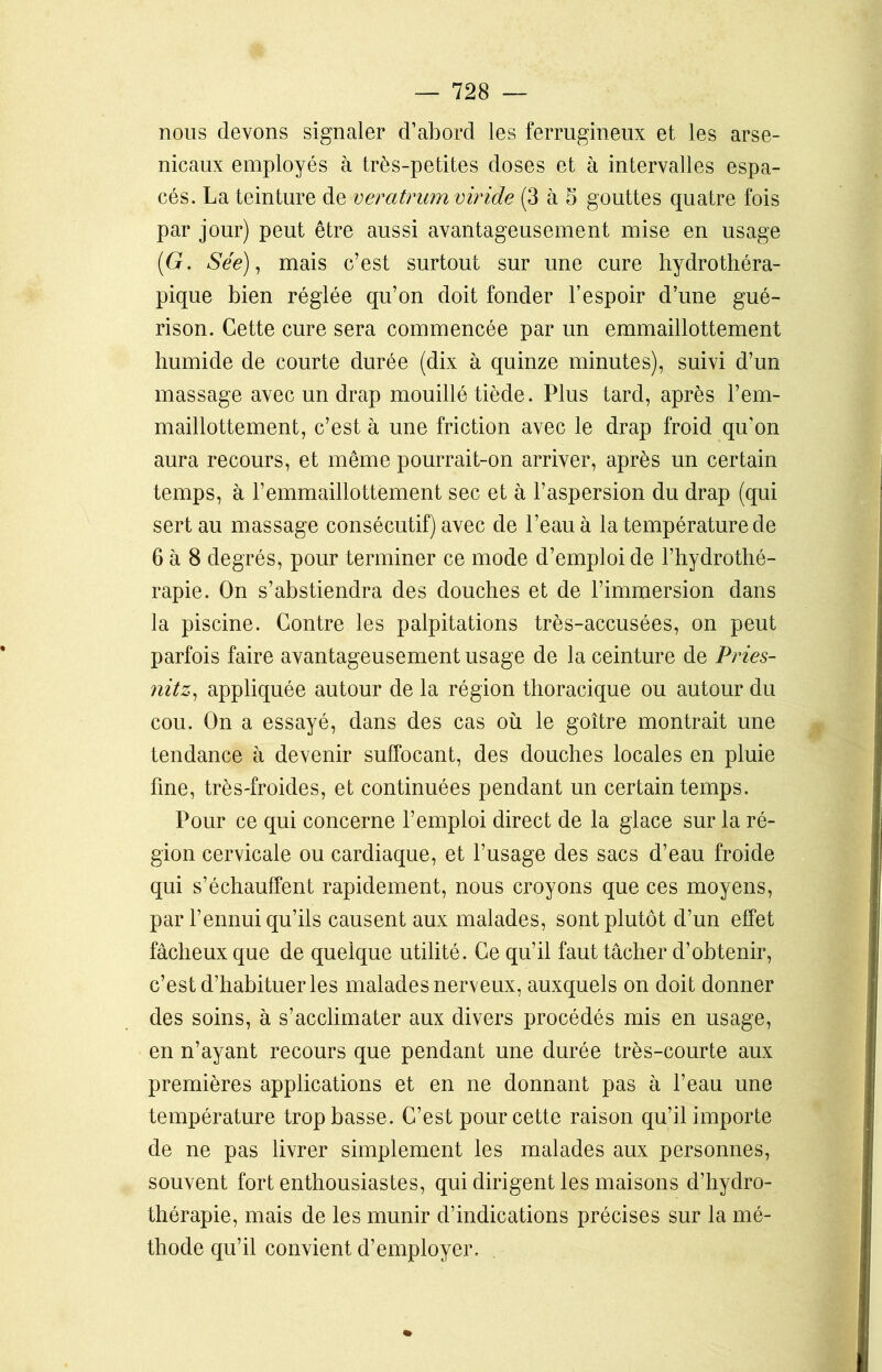 nous devons signaler d’abord les ferrugineux et les arse- nicaux employés à très-petites doses et à intervalles espa- cés. La teinture de veratrumviride (3 à 5 gouttes quatre fois par jour) peut être aussi avantageusement mise en usage (G. Sée), mais c’est surtout sur une cure hydrothéra- pique bien réglée qu’on doit fonder l’espoir d’une gué- rison. Cette cure sera commencée par un emmaillottement humide de courte durée (dix à quinze minutes), suivi d’un massage avec un drap mouillé tiède. Plus tard, après l’em- maillottement, c’est à une friction avec le drap froid qu'on aura recours, et même pourrait-on arriver, après un certain temps, à l’emmaillottement sec et à l’aspersion du drap (qui sert au massage consécutif) avec de l’eau à la température de 6 à 8 degrés, pour terminer ce mode d’emploi de l’hydrothé- rapie. On s’abstiendra des douches et de l’immersion dans la piscine. Contre les palpitations très-accusées, on peut parfois faire avantageusement usage de la ceinture de Pries- nitz, appliquée autour de la région thoracique ou autour du cou. On a essayé, dans des cas où le goitre montrait une tendance à devenir suffocant, des douches locales en pluie fine, très-froides, et continuées pendant un certain temps. Pour ce qui concerne l’emploi direct de la glace sur la ré- gion cervicale ou cardiaque, et l’usage des sacs d’eau froide qui s’échauffent rapidement, nous croyons que ces moyens, par l’ennui qu’ils causent aux malades, sont plutôt d’un effet fâcheux que de quelque utilité. Ce qu’il faut tâcher d’obtenir, c’est d’habituer les malades nerveux, auxquels on doit donner des soins, à s’acclimater aux divers procédés mis en usage, en n’ayant recours que pendant une durée très-courte aux premières applications et en ne donnant pas à l’eau une température trop basse. C’est pour cette raison qu’il importe de ne pas livrer simplement les malades aux personnes, souvent fort enthousiastes, qui dirigent les maisons d’hydro- thérapie, mais de les munir d’indications précises sur la mé- thode qu’il convient d’employer.