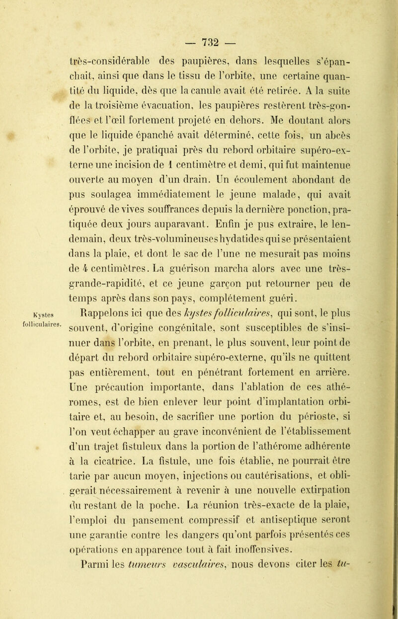 Kystes folliculaires. très-considérable des paupières, dans lesquelles s’épan- chait, ainsi que dans le tissu de l’orbite, une certaine quan- tité du liquide, dès que la canule avait été retirée. A la suite de la troisième évacuation, les paupières restèrent très-gon- flées et l’œil fortement projeté en dehors. Me doutant alors que le liquide épanché avait déterminé, cette fois, un abcès de l’orbite, je pratiquai près du rebord orbitaire supéro-ex- terne une incision de 1 centimètre et demi, qui fut maintenue ouverte au moyen d’un drain. Un écoulement abondant de pus soulagea immédiatement le jeune malade, qui avait éprouvé de vives souffrances depuis la dernière ponction, pra- tiquée deux jours auparavant. Enfin je pus extraire, le len- demain, deux très-volumineuses hydatides qui se présentaient dans la plaie, et dont le sac de l’une ne mesurait pas moins de 4 centimètres. La guérison marcha alors avec une très- grande-rapidité, et ce jeune garçon put retourner peu de temps après dans son pays, complètement guéri. Rappelons ici que des kystes folliculaires, qui sont, le plus souvent, d’origine congénitale, sont susceptibles de s’insi- nuer dans l’orbite, en prenant, le plus souvent, leur point de départ du rebord orbitaire supéro-externe, qu’ils ne quittent pas entièrement, tout en pénétrant fortement en arrière. Une précaution importante, dans l’ablation de ces athé- romes, est de bien enlever leur point d’implantation orbi- taire et, au besoin, de sacrifier une portion du périoste, si l’on veut échapper au grave inconvénient de l’établissement d’un trajet fistuleux dans la portion de l’athérome adhérente à la cicatrice. La fistule, une fois établie, ne pourrait être tarie par aucun moyen, injections ou cautérisations, et obli- gerait nécessairement à revenir à une nouvelle extirpation du restant de la poche. La réunion très-exacte de la plaie, l’emploi du pansement compressif et antiseptique seront une garantie contre les dangers qu’ont parfois présentés ces opérations en apparence tout à fait inoffensives. Parmi les tumeurs vasculaires, nous devons citer les tu-