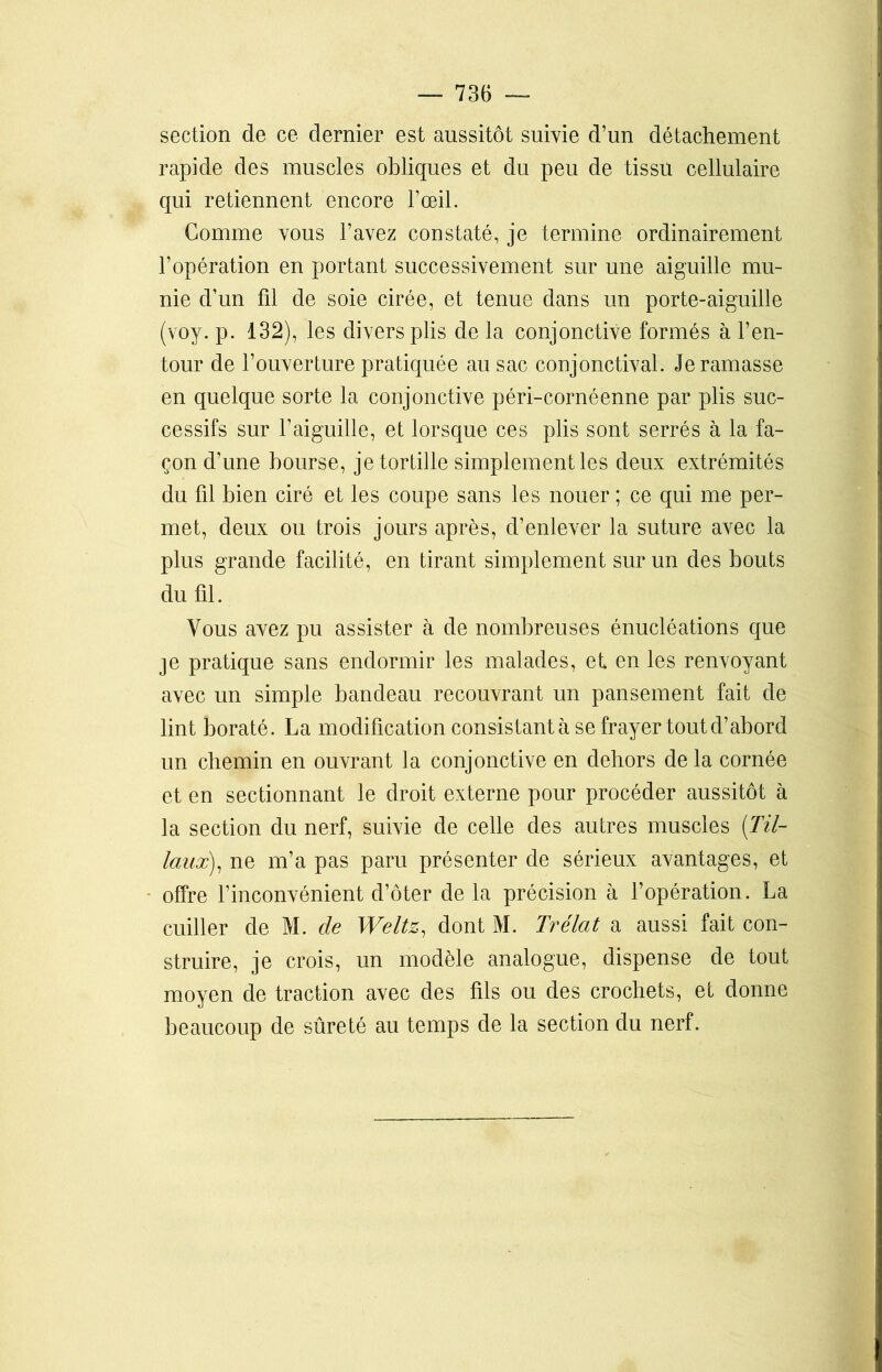 section de ce dernier est aussitôt suivie d’un détachement rapide des muscles obliques et du peu de tissu cellulaire qui retiennent encore l’œil. Gomme vous l’avez constaté, je termine ordinairement l’opération en portant successivement sur une aiguille mu- nie d’un fil de soie cirée, et tenue dans un porte-aiguille (voy. p. 132), les divers plis de la conjonctive formés à l’en- tour de l’ouverture pratiquée au sac conjonctival. Je ramasse en quelque sorte la conjonctive péri-cornéenne par plis suc- cessifs sur l’aiguille, et lorsque ces plis sont serrés à la fa- çon d’une bourse, je tortille simplement les deux extrémités du fil bien ciré et les coupe sans les nouer ; ce qui me per- met, deux ou trois jours après, d’enlever la suture avec la plus grande facilité, en tirant simplement sur un des bouts du fil. Vous avez pu assister à de nombreuses énucléations que je pratique sans endormir les malades, et en les renvoyant avec un simple bandeau recouvrant un pansement fait de lint boraté. La modification consistantà se frayer tout d’abord un chemin en ouvrant la conjonctive en dehors de la cornée et en sectionnant le droit externe pour procéder aussitôt à la section du nerf, suivie de celle des autres muscles (lil- iaux), ne m’a pas paru présenter de sérieux avantages, et offre l’inconvénient d’ôter de la précision à l’opération. La cuiller de M. de Weitz, dont M. Trélat a aussi fait con- struire, je crois, un modèle analogue, dispense de tout moyen de traction avec des fils ou des crochets, et donne beaucoup de sûreté au temps de la section du nerf.