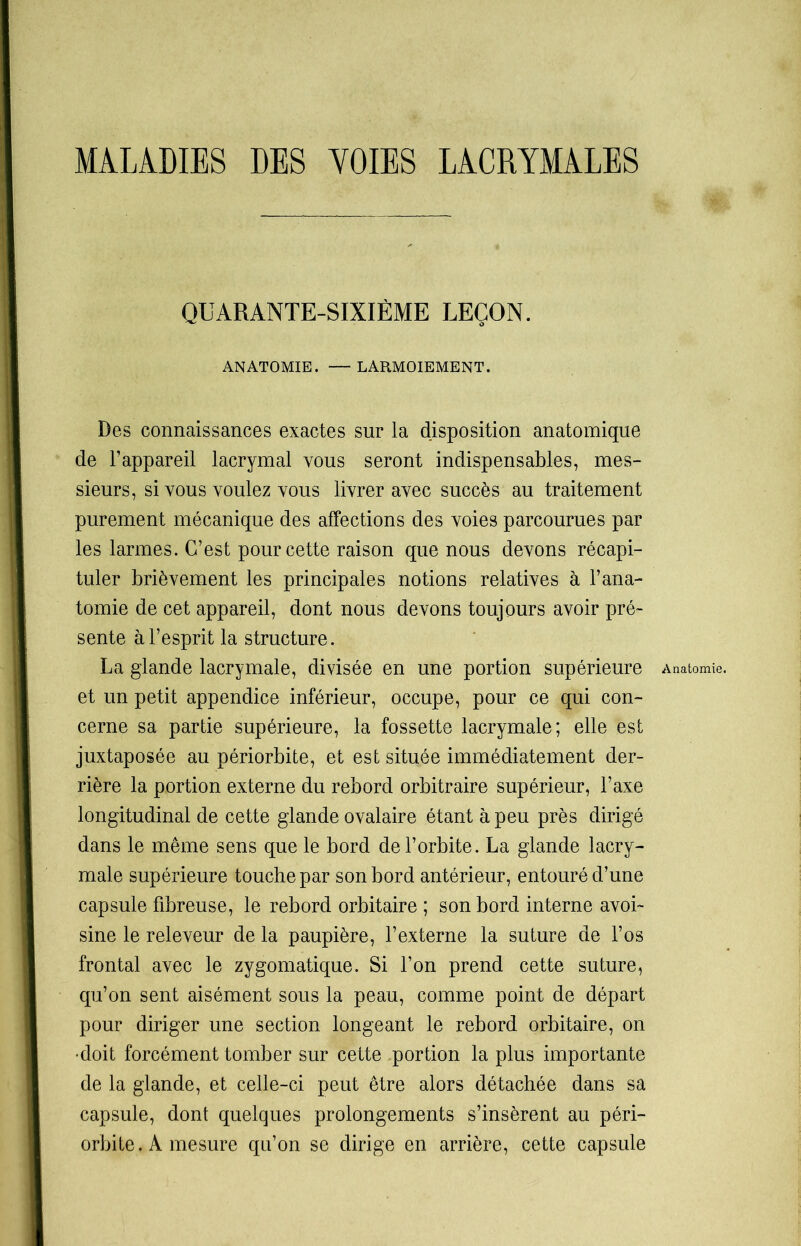 MALADIES DES VOIES LACRYMALES QUARANTE-SIXIÈME LEÇON. ANATOMIE. — LARMOIEMENT. Des connaissances exactes sur la disposition anatomique de l’appareil lacrymal vous seront indispensables, mes- sieurs, si vous voulez vous livrer avec succès au traitement purement mécanique des affections des voies parcourues par les larmes. C’est pour cette raison que nous devons récapi- tuler brièvement les principales notions relatives à l’ana- tomie de cet appareil, dont nous devons toujours avoir pré- sente à l’esprit la structure. La glande lacrymale, divisée en une portion supérieure Anatomie, et un petit appendice inférieur, occupe, pour ce qui con- cerne sa partie supérieure, la fossette lacrymale; elle est juxtaposée au périorbite, et est située immédiatement der- rière la portion externe du rebord orbitraire supérieur, l’axe longitudinal de cette glande ovalaire étant à peu près dirigé dans le même sens que le bord de l’orbite. La glande lacry- male supérieure touche par son bord antérieur, entouré d’une capsule fibreuse, le rebord orbitaire ; son bord interne avoi- sine le releveur de la paupière, l’externe la suture de l’os frontal avec le zygomatique. Si l’on prend cette suture, qu’on sent aisément sous la peau, comme point de départ pour diriger une section longeant le rebord orbitaire, on •doit forcément tomber sur cette portion la plus importante de la glande, et celle-ci peut être alors détachée dans sa capsule, dont quelques prolongements s’insèrent au péri- orbite. A mesure qu’on se dirige en arrière, cette capsule