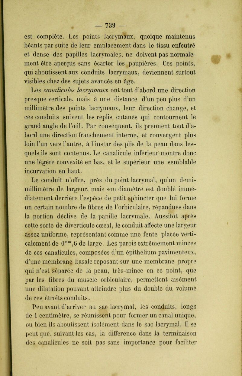 est complète. Les points lacrymaux, quoique maintenus béants par suite de leur emplacement dans le tissu enfeutré et dense des papilles lacrymales, ne doivent pas normale- ment être aperçus sans écarter les paupières. Ces points, qui aboutissent aux conduits lacrymaux, deviennent surtout visibles chez des sujets avancés en âge. Les canalicules lacrymaux ont tout d’abord une direction presque verticale, mais à une distance d’un peu plus d’un millimètre des points lacrymaux, leur direction change, et ces conduits suivent les replis cutanés qui contournent le grand angle de l’œil. Par conséquent, ils prennent tout d’a- bord une direction franchement interne, et convergent plus loin l’un vers l’autre, à l’instar des plis de la peau dans les- quels ils sont contenus. Le canalicule inférieur montre donc une légère convexité en bas, et le supérieur une semblable incurvation en haut. Le conduit n’offre, près du point lacrymal, qu’un demi- millimètre de largeur, mais son diamètre est doublé immé- diatement derrière l’espèce de petit sphincter que lui forme un certain nombre de fibres de l’orbiculaire, répandues dans la portion déclive de la papille lacrymale. Aussitôt après cette sorte de diverticule cœcal, le conduit affecte une largeur assez uniforme, représentant comme une fente placée verti- calement de 0mm,6 de large. Les parois extrêmement minces de ces canalicules, composées d’un épithélium pavimenteux, d’une membrane basale reposant sur une membrane propre qui n’est séparée de la peau, très-mince en ce point, que par les fibres du muscle orbiculaire, permettent aisément une dilatation pouvant atteindre plus du double du volume de ces étroits conduits. Peu avant d’arriver au sac lacrymal, les conduits, longs de 1 centimètre, se réunissent pour former un canal unique, ou bien ils aboutissent isolément dans le sac lacrymal. Il se peut que, suivant les cas, la différence dans la terminaison des canalicules ne soit pas sans importance pour faciliter
