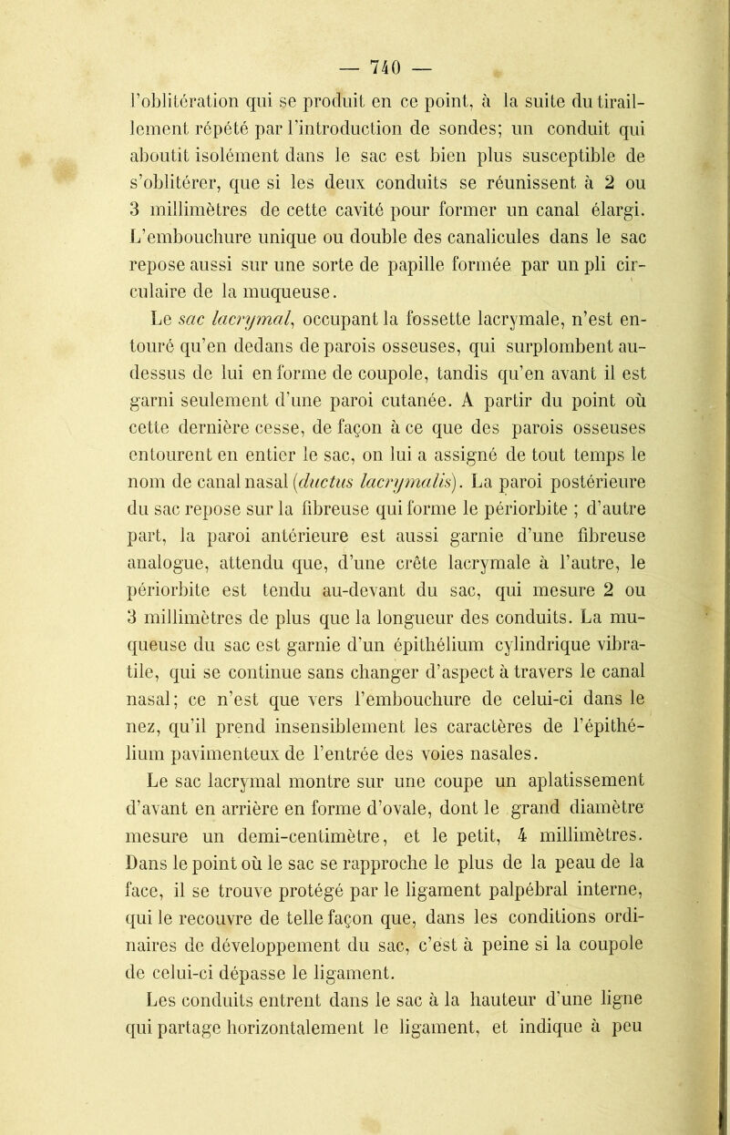 l’oblitération qui se produit en ce point, à la suite du tirail- lement répété par l’introduction de sondes; un conduit qui aboutit isolément dans le sac est bien plus susceptible de s’oblitérer, que si les deux conduits se réunissent à 2 ou 3 millimètres de cette cavité pour former un canal élargi. L’embouchure unique ou double des canalicules dans le sac repose aussi sur une sorte de papille formée, par un pli cir- culaire de la muqueuse. Le sac lacrymal, occupant la fossette lacrymale, n’est en- touré qu’en dedans de parois osseuses, qui surplombent au- dessus de lui en forme de coupole, tandis qu’en avant il est garni seulement d’une paroi cutanée. A partir du point où cette dernière cesse, de façon à ce que des parois osseuses entourent en entier le sac, on lui a assigné de tout temps le nom de canal nasal (ductus lacrymalis). La paroi postérieure du sac repose sur la fibreuse qui forme le périorbite ; d’autre part, la paroi antérieure est aussi garnie d’une fibreuse analogue, attendu que, d’une crête lacrymale à l’autre, le périorbite est tendu au-devant du sac, qui mesure 2 ou 3 millimètres de plus que la longueur des conduits. La mu- queuse du sac est garnie d’un épithélium cylindrique vibra- tile, qui se continue sans changer d’aspect à travers le canal nasal; ce n’est que vers l’embouchure de celui-ci dans le nez, qu’il prend insensiblement les caractères de l’épithé- lium pavimenteux de l’entrée des voies nasales. Le sac lacrymal montre sur une coupe un aplatissement d’avant en arrière en forme d’ovale, dont le grand diamètre mesure un demi-centimètre, et le petit, 4 millimètres. Dans le point où le sac se rapproche le plus de la peau de la face, il se trouve protégé par le ligament palpébral interne, qui le recouvre de telle façon que, dans les conditions ordi- naires de développement du sac, c’est à peine si la coupole de celui-ci dépasse le ligament. Les conduits entrent dans le sac à la hauteur d’une ligne qui partage horizontalement le ligament, et indique à peu