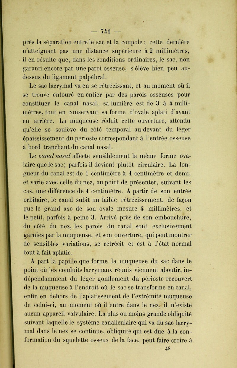 près la séparation entre le sac et la coupole ; cette dernière n’atteignant pas une distance supérieure à 2 millimètres, il en résulte que, dans les conditions ordinaires, le sac, non garanti encore par une paroi osseuse, s’élève bien peu au- dessus du ligament palpébral. Le sac lacrymal va en se rétrécissant, et au moment où il se trouve entouré en entier par des parois osseuses pour constituer le canal nasal, sa lumière est de 3 à 4 milli- mètres, tout en conservant sa forme d’ovale aplati d’avant en arrière. La muqueuse réduit cette ouverture, attendu qu’elle se soulève du côté temporal au-devant du léger épaississement du périoste correspondant à l’entrée osseuse à bord tranchant du canal nasal. Le canal nasal affecte sensiblement la même forme ova- laire que le sac ; parfois il devient plutôt circulaire. La lon- gueur du canal est de 1 centimètre à 1 centimètre et demi, et varie avec celle du nez, au point de présenter, suivant les cas, une différence de 1 centimètre. A partir de son entrée orbitaire, le canal subit un faible rétrécissement, de façon que le grand axe de son ovale mesure 4 millimètres, et le petit, parfois à peine 3. Arrivé près de son embouchure, du côté du nez, les parois du canal sont exclusivement garnies par la muqueuse, et son ouverture, qui peut montrer de sensibles variations, se rétrécit et est à l’état normal tout à fait aplatie. A part la papille que forme la muqueuse du sac dans le point où les conduits lacrymaux réunis viennent aboutir, in- dépendamment du léger gonflement du périoste recouvert de la muqueuse à l’endroit où le sac se transforme en canal, enfin en dehors de l’aplatissement de l’extrémité muqueuse de celui-ci, au moment où il entre dans le nez, il n’existe aucun appareil valvulaire. La plus ou moins grande obliquité suivant laquelle le système canaliculaire qui va du sac lacry- mal dans le nez se continue, obliquité qui est due à la con- formation du squelette osseux de la face, peut faire croire à 48