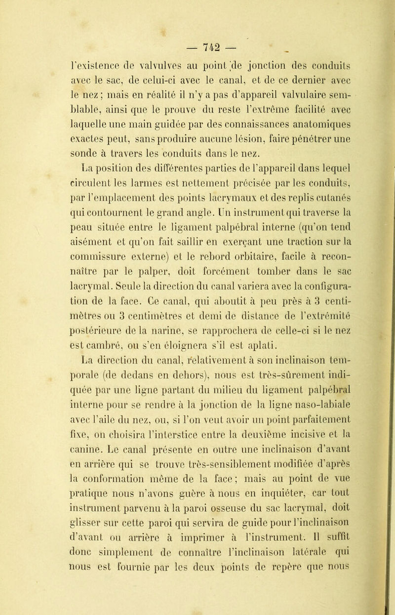 l’existence de valvulves au point 'de jonction des conduits avec le sac, de celui-ci avec le canal, et de ce dernier avec le nez ; mais en réalité il n’y a pas d’appareil valvulaire sem- blable, ainsi que le prouve du reste l’extrême facilité avec laquelle une main guidée par des connaissances anatomiques exactes peut, sans produire aucune lésion, faire pénétrer une sonde à travers les conduits dans le nez. La position des différentes parties de l’appareil dans lequel circulent les larmes est nettement précisée par les conduits, par l’emplacement des points lacrymaux et des replis cutanés qui contournent le grand angle. Un instrument qui traverse la peau située entre le ligament palpébral interne (qu’on tend aisément et qu’on fait saillir en exerçant une traction sur la commissure externe) et le rebord orbitaire, facile à recon- naître par le palper, doit forcément tomber dans le sac lacrymal. Seule la direction du canal variera avec la configura- tion de la face. Ce canal, qui aboutit à peu près à 3 centi- mètres ou 3 centimètres et demi de distance de l’extrémité postérieure de la narine, se rapprochera de celle-ci si le nez est cambré, ou s’en éloignera s’il est aplati. La direction du canal, relativement à son inclinaison tem- porale (de dedans en dehors), nous est très-sûrement indi- quée par une ligne partant du milieu du ligament palpébral interne pour se rendre à la jonction de la ligne naso-labiale avec l’aile du nez, ou, si l’on veut avoir un point parfaitement fixe, on choisira l’interstice entre la deuxième incisive et la canine. Le canal présente en outre une inclinaison d’avant en arrière qui se trouve très-sensiblement modifiée d’après la conformation même de la face ; mais au point de vue pratique nous n’avons guère à nous en inquiéter, car tout instrument parvenu à la paroi osseuse du sac lacrymal, doit glisser sur cette paroi qui servira de guide pour l’inclinaison d’avant ou arrière à imprimer à l’instrument. Il suffit donc simplement de connaître l’inclinaison latérale qui nous est fournie par les deux points de repère que nous
