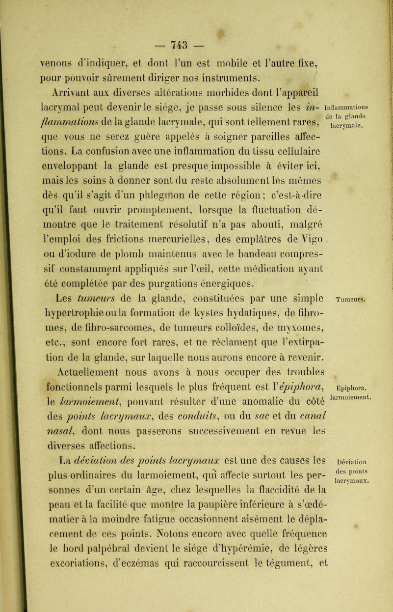 venons d’indiquer, et dont l’un est mobile et l’autre fixe, pour pouvoir sûrement diriger nos instruments. Arrivant aux diverses altérations morbides dont l’appareil lacrymal peut devenir le siège, je passe sous silence les in- inflammations flammations de la glande lacrymale, qui sont tellement rares, dela^ary^e-e que vous ne serez guère appelés à soigner pareilles affec- tions. La confusion avec une inflammation du tissu cellulaire enveloppant la glande est presque impossible à éviter ici, mais les soins à donner sont du reste absolument les mêmes dès qu’il s’agit d’un phlegmon de cette région ; c’est-à-dire qu’il faut ouvrir promptement, lorsque la fluctuation dé- montre que le traitement résolutif n’a pas abouti, malgré l’emploi des frictions mercurielles, des emplâtres de Yigo ou d’iodure de plomb maintenus avec le bandeau compres- sif constamment appliqués sur l’œil, cette médication ayant été complétée par des purgations énergiques. Les tumeurs de la glande, constituées par une simple Tumeurs, hypertrophie ou la formation de kystes hydatiques, de fibro- mes, de fibro-sarcomes, de tumeurs colloïdes, de myxomes, etc., sont encore fort rares, et ne réclament que l’extirpa- tion de la glande, sur laquelle nous aurons encore à revenir. Actuellement nous avons à nous occuper des troubles fonctionnels parmi lesquels le plus fréquent est Yépiphora, EPiPhora, le larmoiement, pouvant résulter d’une anomalie du côté larmoiement’ des points lacrymaux, des conduits, ou du sac et du canal nasal, dont nous passerons successivement en revue les diverses affections. La déviation des points lacrymaux est une des causes les Déviation plus ordinaires du larmoiement, qui affecte surtout les per- desPoints sonnes d’un certain âge, chez lesquelles la flaccidité de la peau et la facilité que montre la paupière inférieure à s’œdé- matier à la moindre fatigue occasionnent aisément le dépla- cement de ces points. Notons encore avec quelle fréquence le bord palpébral devient le siège d’hypérémie, de légères excoriations, d’eczémas qui raccourcissent le tégument, et