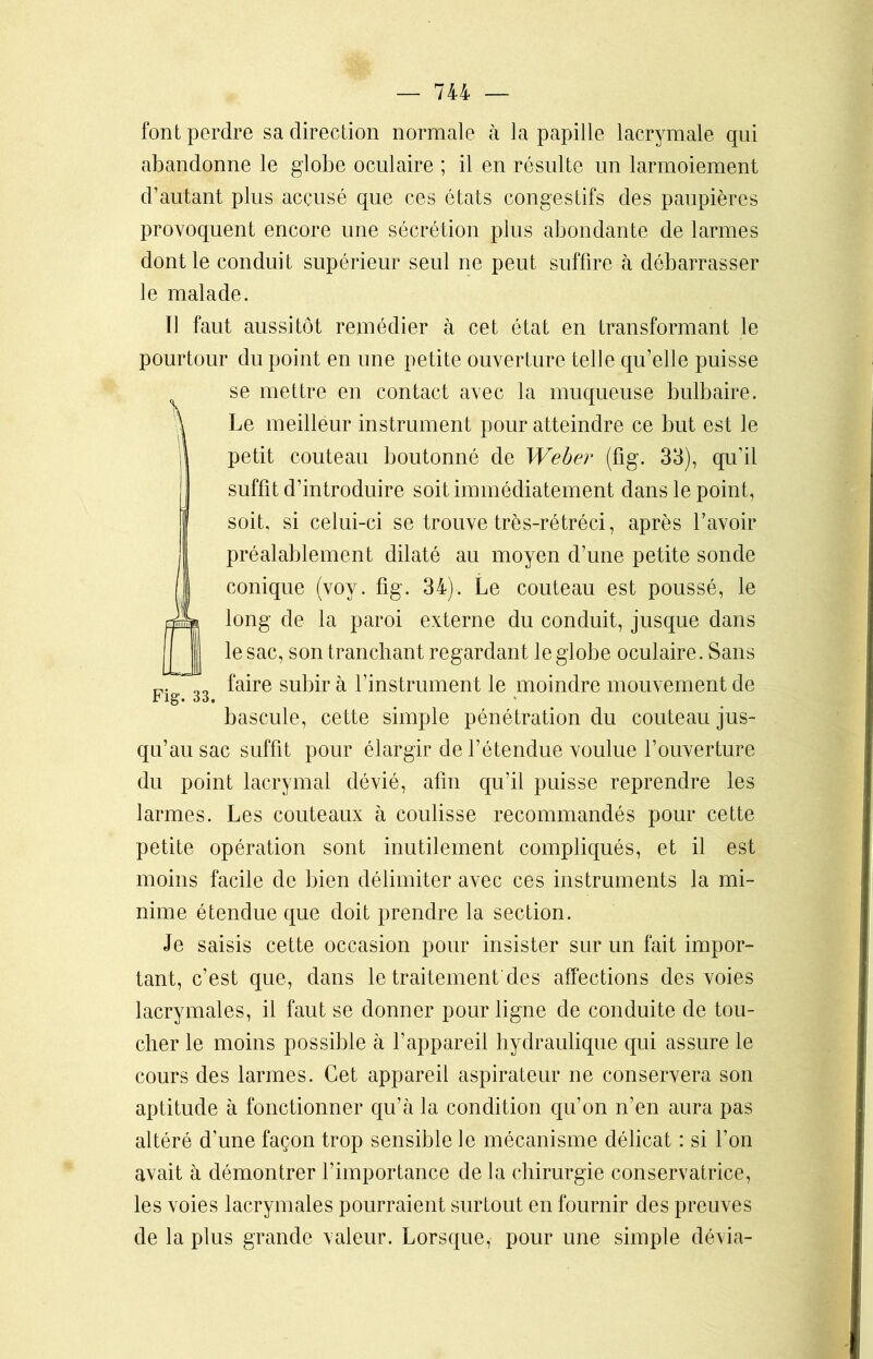 font perdre sa direction normale à la papille lacrymale qui abandonne le globe oculaire ; il en résulte un larmoiement d’autant plus accusé que ces états congestifs des paupières provoquent encore une sécrétion plus abondante de larmes dont le conduit supérieur seul ne peut suffire à débarrasser le malade. Il faut aussitôt remédier à cet état en transformant le pourtour du point en une petite ouverture telle qu’elle puisse se mettre en contact avec la muqueuse bulbaire. Le meilleur instrument pour atteindre ce but est le petit couteau boutonné de Weber (fig. 33), qu’il suffît d’introduire soit immédiatement dans le point, soit, si celui-ci se trouve très-rétréci, après l’avoir préalablement dilaté au moyen d’une petite sonde conique (voy. fig. 34). Le couteau est poussé, le long de la paroi externe du conduit, jusque dans le sac, son tranchant regardant le globe oculaire. Sans faire subir à l’instrument le moindre mouvement de i’15. oo9 bascule, cette simple pénétration du couteau jus- qu’au sac suffit pour élargir de l’étendue voulue l’ouverture du point lacrymal dévié, afin qu’il puisse reprendre les larmes. Les couteaux à coulisse recommandés pour cette petite opération sont inutilement compliqués, et il est moins facile de bien délimiter avec ces instruments la mi- nime étendue que doit prendre la section. Je saisis cette occasion pour insister sur un fait impor- tant, c’est que, dans le traitement'des affections des voies lacrymales, il faut se donner pour ligne de conduite de tou- cher le moins possible à l’appareil hydraulique qui assure le cours des larmes. Cet appareil aspirateur ne conservera son aptitude à fonctionner qu’à la condition qu’on n’en aura pas altéré d’une façon trop sensible le mécanisme délicat : si l’on avait à démontrer l’importance de la chirurgie conservatrice, les voies lacrymales pourraient surtout en fournir des preuves de la plus grande valeur. Lorsque, pour une simple dévia-