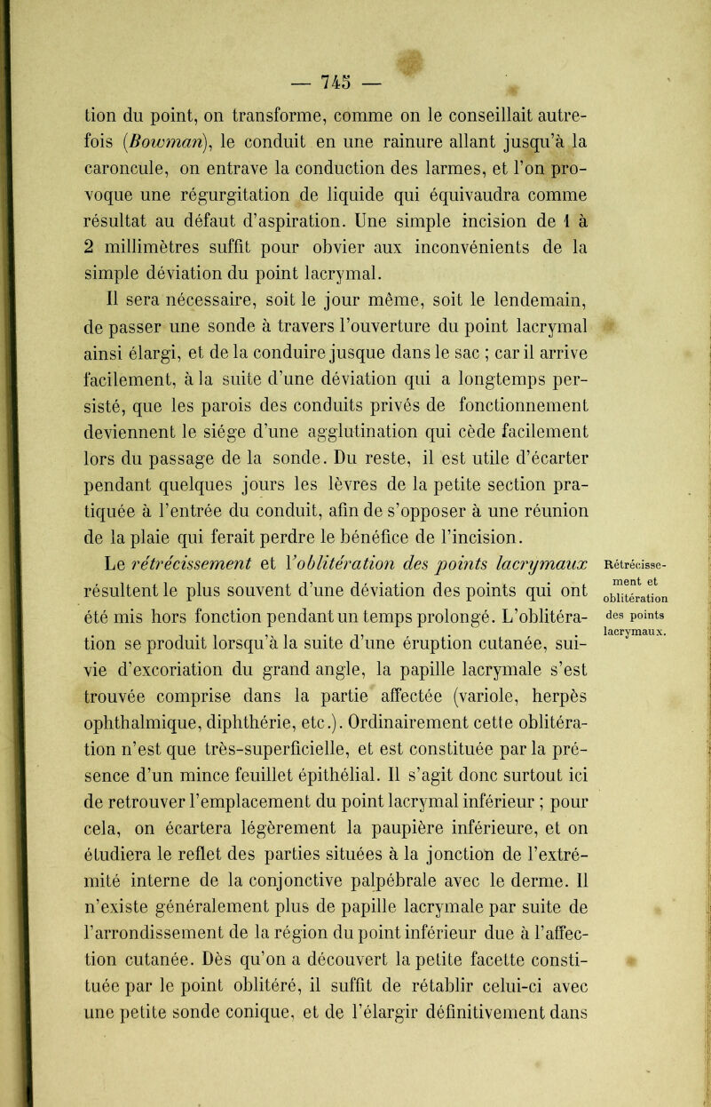 tion du point, on transforme, comme on le conseillait autre- fois (.Bowman), le conduit en une rainure allant jusqu’à la caroncule, on entrave la conduction des larmes, et l’on pro- voque une régurgitation de liquide qui équivaudra comme résultat au défaut d’aspiration. Une simple incision de 1 à 2 millimètres suffit pour obvier aux inconvénients de la simple déviation du point lacrymal. Il sera nécessaire, soit le jour même, soit le lendemain, de passer une sonde à travers l’ouverture du point lacrymal ainsi élargi, et de la conduire jusque dans le sac ; car il arrive facilement, à la suite d’une déviation qui a longtemps per- sisté, que les parois des conduits privés de fonctionnement deviennent le siège d’une agglutination qui cède facilement lors du passage de la sonde. Du reste, il est utile d’écarter pendant quelques jours les lèvres de la petite section pra- tiquée à l’entrée du conduit, afin de s’opposer à une réunion de la plaie qui ferait perdre le bénéfice de l’incision. Le rétrécissement et Y oblitération des points lacrymaux résultent le plus souvent d’une déviation des points qui ont été mis hors fonction pendant un temps prolongé. L’oblitéra- tion se produit lorsqu’à la suite d’une éruption cutanée, sui- vie d’excoriation du grand angle, la papille lacrymale s’est trouvée comprise dans la partie affectée (variole, herpès ophthalmique, diphthérie, etc.). Ordinairement cette oblitéra- tion n’est que très-superficielle, et est constituée parla pré- sence d’un mince feuillet épithélial. Il s’agit donc surtout ici de retrouver l’emplacement du point lacrymal inférieur ; pour cela, on écartera légèrement la paupière inférieure, et on étudiera le reflet des parties situées à la jonction de l’extré- mité interne de la conjonctive palpébrale avec le derme. Il n’existe généralement plus de papille lacrymale par suite de l’arrondissement de la région du point inférieur due à l’affec- tion cutanée. Dès qu’on a découvert la petite facette consti- tuée par le point oblitéré, il suffit de rétablir celui-ci avec une petite sonde conique, et de l’élargir définitivement dans Rétrécisse- ment et oblitération des points lacrymaux.