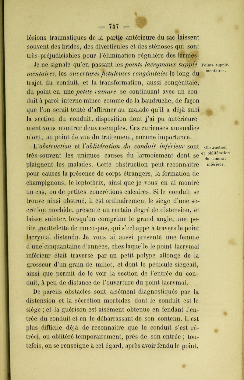 lésions traumatiques de la partie antérieure du sac laissent souvent des brides, des diverticules et des sténoses qui sont très-préjudiciables pour l’élimination régulière des larmes. Je ne signale qu’en passant les points lacnymaux supplé- mentaires, les ouvertures fistuleuses congénitales le long du trajet du conduit, et la transformation, aussi congénitale, du point en une petite rainure se continuant avec un con- duit à paroi interne mince comme de la baudruche, de façon que l’on serait tenté d’affirmer au malade qu’il a déjà subi la section du conduit, disposition dont j’ai pu antérieure- ment vous montrer deux exemples. Ces curieuses anomalies n’ont, au point de vue du traitement, aucune importance. L'obstruction et ïoblitération du conduit inférieur sont très-souvent les uniques causes du larmoiement dont se plaignent les malades. Cette obstruction peut reconnaître pour causes la présence de corps étrangers, la formation de champignons, le leptothrix, ainsi que je vous en ai montré un cas, ou de petites concrétions calcaires. Si le conduit se trouve ainsi obstrué, il est ordinairement le siège d’une sé- crétion morbide, présente un certain degré de distension, et laisse suinter, lorsqu’on comprime le grand angle, une pe- tite gouttelette de muco-pus, qui s’échappe à travers le point lacrymal distendu. Je vous ai aussi présenté une femme d’une”cinquantaine d’années, chez laquelle le point lacrymal inférieur était traversé par un petit polype allongé de la grosseur d’un grain de millet, et dont le pédicule siégeait, ainsi que permit de le voir la section de l’entrée du con- duit, à peu de distance de l’ouverture du point lacrymal. De pareils obstacles sont aisément diagnostiqués par la distension et la sécrétion morbides dont le conduit est le siège ; et la guérison est aisément obtenue en fendant l’en- trée du conduit et en le débarrassant de son contenu. Il est plus difficile déjà de reconnaître que le conduit s’est ré- tréci, ou oblitéré temporairement, près de son entrée ; tou- tefois, on se renseigne à cet égard, après avoir fendu le point, Points supplé- mentaires. Obstruction et oblitération du conduit inférieur.