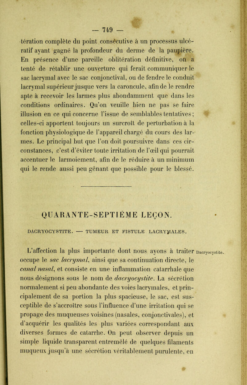tération complète du point consécutive à un processus ulcé- ratif ayant gagné la profondeur du derme de la paupière. En présence d’une pareille oblitération définitive, on a tenté de rétablir une ouverture qui ferait communiquer le sac lacrymal avec le sac conjonctival, ou de fendre le conduit lacrymal supérieur jusque vers la caroncule, afin de le rendre apte à recevoir les larmes plus abondamment que dans les conditions ordinaires. Qu’on veuille bien ne pas se faire illusion en ce qui concerne l’issue de semblables tentatives ; celles-ci apportent toujours un surcroît de perturbation à la fonction physiologique de l’appareil chargé du cours des lar- mes. Le principal but que l’on doit poursuivre dans ces cir- constances, .c’est d’éviter toute irritation de l’œil qui pourrait accentuer le larmoiement, afin de le réduire à un minimum qui le rende aussi peu gênant que possible pour le blessé. QUARANTE-SEPTIÈME LEÇON. DACRYOCYSTITE. TUMEUR ET FISTULE LACRYMALES. L’affection la plus importante dont nous ayons à traiter occupe le sac lacrymal, ainsi que sa continuation directe, le canal nasal, et consiste en une inflammation catarrhale que nous désignons sous le nom de dacryocystite. La sécrétion normalement si peu abondante des voies lacrymales, et prin- cipalement de sa portion la plus spacieuse, le sac, est sus- ceptible de s’accroître sous l’influence d’une irritation qui se propage des muqueuses voisines (nasales, conjonctivales), et d’acquérir les qualités les plus variées correspondant aux diverses formes de catarrhe. On peut observer depuis un simple liquide transparent entremêlé de quelques filaments muqueux jusqu’à une sécrétion véritablement purulente, en Dacryocystite.