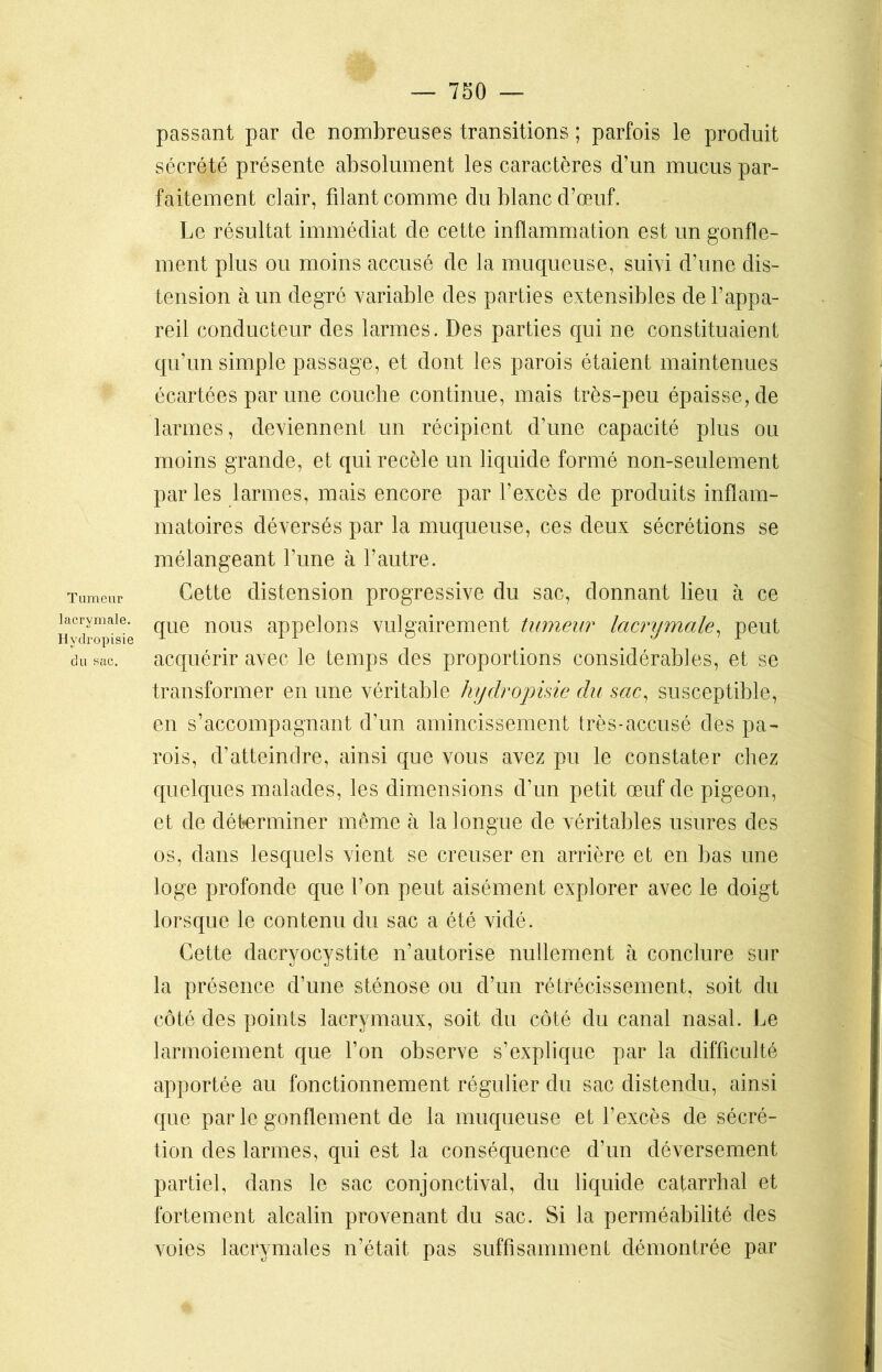 Tumeur lacrymale. Hvdropisie du sac. passant par de nombreuses transitions ; parfois le produit sécrété présente absolument les caractères d’un mucus par- faitement clair, filant comme du blanc d’œuf. Le résultat immédiat de cette inflammation est un gonfle- ment plus ou moins accusé de la muqueuse, suivi d’une dis- tension à un degré variable des parties extensibles de l’appa- reil conducteur des larmes. Des parties qui ne constituaient qu’un simple passage, et dont les parois étaient maintenues écartées par une couche continue, mais très-peu épaisse, de larmes, deviennent un récipient d’une capacité plus ou moins grande, et qui recèle un liquide formé non-seulement par les larmes, mais encore par l’excès de produits inflam- matoires déversés par la muqueuse, ces deux sécrétions se mélangeant l’une à l’autre. Cette distension progressive du sac, donnant lieu à ce que nous appelons vulgairement tumeur lacnjmcile, peut acquérir avec le temps des proportions considérables, et se transformer en une véritable hydropisie du sac, susceptible, en s’accompagnant d’un amincissement très-accusé des pa- rois, d’atteindre, ainsi que vous avez pu le constater chez quelques malades, les dimensions d’un petit œuf de pigeon, et de déterminer même à la longue de véritables usures des os, dans lesquels vient se creuser en arrière et en bas une loge profonde que l’on peut aisément explorer avec le doigt lorsque le contenu du sac a été vidé. Cette dacryocystite n’autorise nullement à conclure sur la présence d’une sténose ou d’un rétrécissement, soit du côté des points lacrymaux, soit du côté du canal nasal. Le larmoiement que l’on observe s’explique par la difficulté apportée au fonctionnement régulier du sac distendu, ainsi que par le gonflement de la muqueuse et l’excès de sécré- tion des larmes, qui est la conséquence d’un déversement partiel, dans le sac conjonctival, du liquide catarrhal et fortement alcalin provenant du sac. Si la perméabilité des voies lacrymales n’était pas suffisamment démontrée par