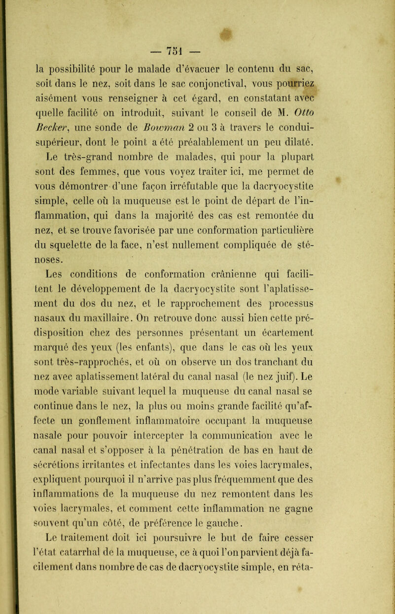 la possibilité pour le malade d’évacuer le contenu du sac, soit dans le nez, soit dans le sac conjonctival, vous pourriez aisément vous renseigner à cet égard, en constatant avec quelle facilité on introduit, suivant le conseil de M. Otto Becker, une sonde de Bowman 2 ou 3 à travers le condui- supérieur, dont le point a été préalablement un peu dilaté. Le très-grand nombre de malades, qui pour la plupart sont des femmes, que vous voyez traiter ici, me permet de vous démontrer d’une façon irréfutable que la dacryocystite simple, celle où la muqueuse est le point de départ de l’in- flammation, qui dans la majorité des cas est remontée du nez, et se trouve favorisée par une conformation particulière du squelette de la face, n’est nullement compliquée de sté- noses. Les conditions de conformation crânienne qui facili- tent le développement de la dacryocystite sont l’aplatisse- ment du dos du nez, et le rapprochement des processus nasaux du maxillaire. On retrouve donc aussi bien cette pré- disposition chez des personnes présentant un écartement marqué des yeux (les enfants), que dans le cas où les yeux sont très-rapprochés, et où on observe un dos tranchant du nez avec aplatissement latéral du canal nasal (le nez juif). Le mode variable suivant lequel la muqueuse du canal nasal se continue dans le nez, la plus ou moins grande facilité qu’af- fecte un gonflement inflammatoire occupant la muqueuse nasale pour pouvoir intercepter la communication avec le canal nasal et s’opposer à la pénétration de bas en haut de sécrétions irritantes et infectantes dans les voies lacrymales, expliquent pourquoi il n’arrive pas plus fréquemment que des inflammations de la muqueuse du nez remontent dans les voies lacrymales, et comment cette inflammation ne gagne souvent qu’un côté, de préférence le gauche. Le traitement doit ici poursuivre le but de faire cesser l’état catarrhal de la muqueuse, ce à quoi l’on parvient déjà fa- cilement dans nombre de cas de dacryocystite simple, en réta-