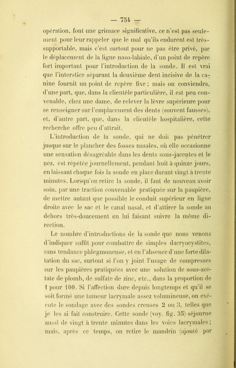opération, font une grimace significative, ce n’est pas seule- ment pour leur rappeler que le mal qu’ils endurent est très- supportable, mais c’est surtout pour ne pas être privé, par le déplacement de la ligne naso-labiale, d’un point de repère fort important pour l’introduction de la sonde. Il est vrai que l’interstice séparant la deuxième dent incisive de la ca- nine fournit un point de repère fixe ; mais on conviendra, d’une part, que, dans la clientèle particulière, il est peu con- venable, chez une dame, de relever la lèvre supérieure pour se renseigner sur l’emplacement des dents (souvent fausses), et, d’autre part, que, dans la clientèle hospitalière, cette recherche offre peu d’attrait. L’introduction de la sonde, qui ne doit pas pénétrer jusque sur le plancher des fosses nasales, où elle occasionne une sensation désagréable dans les dents sous-jacentes et le pez, est répétée journellement, pendant huit à quinze jours, en laissant chaque fois la sonde en place durant vingt à trente minutes. Lorsqu’on retire la sonde, il faut de nouveau avoir soin, par une traction convenable pratiquée sur la paupière, de mettre autant que possible le conduit supérieur en ligne droite avec le sac et le canal nasal, et d’attirer la sonde au dehors très-doucement en lui faisant suivre fa même di- rection. Le nombre d’introductions de la sonde que nous venons d’indiquer suffit pour combattre de simples dacryocystites, sans tendance phlegmoneuse, et en l’absence d’une forte dila- tation du sac, surtout si l’on y joint l’usage de compresses sur les paupières pratiquées avec une solution de sous-acé- tate de plomb, de sulfate de zinc, etc., dans la proportion de 1 pour 100. Si l’affection dure depuis longtemps et qu’il se soit formé une tumeur lacrymale assez volumineuse, on exé- cute le sondage avec des sondes creuses 2 ou 3, telles que je les ai fait construire. Cette sonde (voy. fig. 35) séjourne aussi de vingt à trente minutes dans les voies lacrymales ; mais, après ce temps, on retire le mandrin (ajouté par