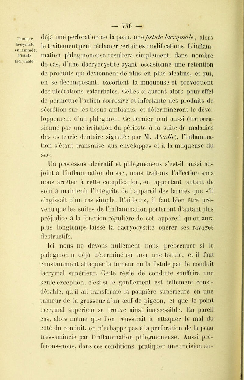 Tumeur lacrymale enflammée. Fistule lacrymale. déjà une perforation de la peau, une fistule lacrymale, alors le traitement peut réclamer certaines modifications. L’inflam- mation phlegmoneuse résultera simplement, dans nombre de cas, d’une dacryocystite ayant occasionné une rétention de produits qui deviennent de plus en plus alcalins, et qui, en se décomposant, excorient la muqueuse et provoquent des ulcérations catarrhales. Celles-ci auront alors pour effet de permettre l’action corrosive et infectante des produits de sécrétion sur les tissus ambiants, et détermineront le déve- loppement dun phlegmon. Ce dernier peut aussi être occa- sionné par une irritation du périoste à la suite de maladies des os (carie dentaire signalée par M. Abadie), l’inflamma- tion s’étant transmise aux enveloppes et à la muqueuse du sac. Un processus ulcératif et phlegmoneux s’est-il aussi ad- joint à l’inflammation du sac, nous traitons l’affection sans nous arrêter à cette complication, en apportant autant de soin à maintenir l’intégrité de l’appareil des larmes que s’il s’agissait d’un cas simple. D’ailleurs, il faut bien être pré- venu que les suites de l’inflammation porteront d’autant plus préjudice à la fonction régulière de cet appareil qu’on aura plus longtemps laissé la dacryocystite opérer ses ravages destructifs. Ici nous ne devons nullement nous préoccuper si le phlegmon a déjà déterminé ou non une fistule, et il faut constamment attaquer la tumeur ou la fistule par le conduit lacrymal supérieur. Cette règle de conduite souffrira une seule exception, c’est si le gonflement est tellement consi- dérable, qu’il ait transformé la paupière supérieure en une tumeur de la grosseur d'un œuf de pigeon, et que le point lacrymal supérieur se trouve ainsi inaccessible. En pareil cas, alors même que l’on réussirait à attaquer le mal du côté du conduit, on n’échappe pas à la perforation de la peau très-amincie par l’inflammation phlegmoneuse. Aussi pré- férons-nous, dans ces conditions, pratiquer une incision au-