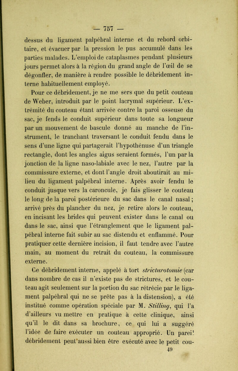 dessus du ligament palpébral interne et du rebord orbi- taire, et évacuer par la pression le pus accumulé dans les parties malades. L’emploi de cataplasmes pendant plusieurs jours permet alors à la région du grand angle de l’œil de se dégonfler, de manière à rendre possible le débridement in- terne habituellement employé. Pour ce débridement, je ne me sers que du petit couteau de Weber, introduit par le point lacrymal supérieur. L’ex- trémité du couteau étant arrivée contre la paroi osseuse du sac, je fends le conduit supérieur dans toute sa longueur par un mouvement de bascule donné au manche de l’in- strument, le tranchant traversant le conduit fendu dans le sens d’une ligne qui partagerait l’hypothénuse d’un triangle rectangle, dont les angles aigus seraient formés, l’un par la jonction de la ligne naso-labiale avec le nez, l’autre par la commissure externe, et dont l’angle droit aboutirait au mi- lieu du ligament palpébral interne. Après avoir fendu le conduit jusque vers la caroncule, je fais glisser le couteau le long de la paroi postérieure du sac dans le canal nasal ; arrivé près du plancher du nez, je retire alors le couteau, en incisant les brides qui peuvent exister dans le canal ou dans le sac, ainsi que l’étranglement que le ligament pal- pébral interne fait subir au sac distendu et enflammé. Pour pratiquer cette dernière incision, il faut tendre avec l’autre main, au moment du retrait du couteau, la commissure externe. Ce débridement interne, appelé à tort stricturotomie (car dans nombre de cas il n’existe pas de strictures, et le cou- teau agit seulement sur la portion du sac rétrécie par le liga- ment palpébral qui ne se prête pas à la distension), a été institué comme opération spéciale par M. Stillmg, qui l’a d’ailleurs vu mettre en pratique à cette clinique, ainsi qu’il le dit dans sa brochure, ce qui lui a suggéré l’idée de faire exécuter un couteau approprié. Un pareil débridement peut aussi bien être exécuté avec le petit 49 cou-