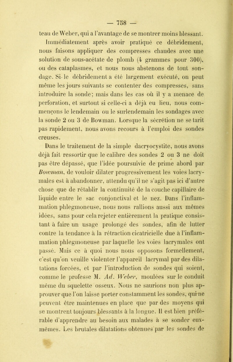 teau de Weber, qui a l’avantage de se montrer moins blessant. Immédiatement après avoir pratiqué ce débridement, nous faisons appliquer des compresses chaudes avec une solution de sous-acétate de plomb (4 grammes pour 300), ou des cataplasmes, et nous nous abstenons de tout son- dage. Si-le débridement a été largement exécuté, on peut même les jours suivants se contenter des compresses, sans introduire la sonde ; mais dans les cas où il y a menace de perforation, et surtout si celle-ci a déjà eu lieu, nous com- mençons le lendemain ou le surlendemain les sondages avec la sonde 2 ou 3 de Bowman. Lorsque la sécrétion ne se tarit pas rapidement, nous avons recours à l’emploi des sondes creuses. Dans le traitement de la simple dacryocystite, nous avons déjà fait ressortir que le calibre des sondes 2 ou 3 ne doit pas être dépassé, que l’idée poursuivie de prime abord par Bowman, de vouloir dilater progressivement les voies lacry- males est à abandonner, attendu qu’il ne s’agit pas ici d’autre chose que de rétablir la continuité de la couche capillaire de liquide entre le sac conjonctival et le nez. Dans l’inflam- mation phlegmoneuse, nous nous rallions aussi aux mêmes idées, sans pour cela rejeter entièrement la pratique consis- tant à faire un usage prolongé des sondes, afin de lutter contre la tendance à la rétraction cicatricielle due à l’inflam- mation phlegmoneuse par laquelle les voies lacrymales ont passé. Mais ce à quoi nous nous opposons formellement, c’est qu’on veuille violenter l’appareil lacrymal par des dila- tations forcées, et par l’introduction de sondes qui soient, comme le professe M. Ad. Weber, moulées sur le conduit même du squelette osseux. Nous ne saurions non plus ap- prouver que l’on laisse porter constamment les sondes, quime peuvent être maintenues en place que par des moyens qui se montrent toujours blessants à la longue. 11 est bien préfé- rable d’apprendre au besoin aux malades à se sonder eux- mêmes. Les brutales dilatations obtenues par les sondes de