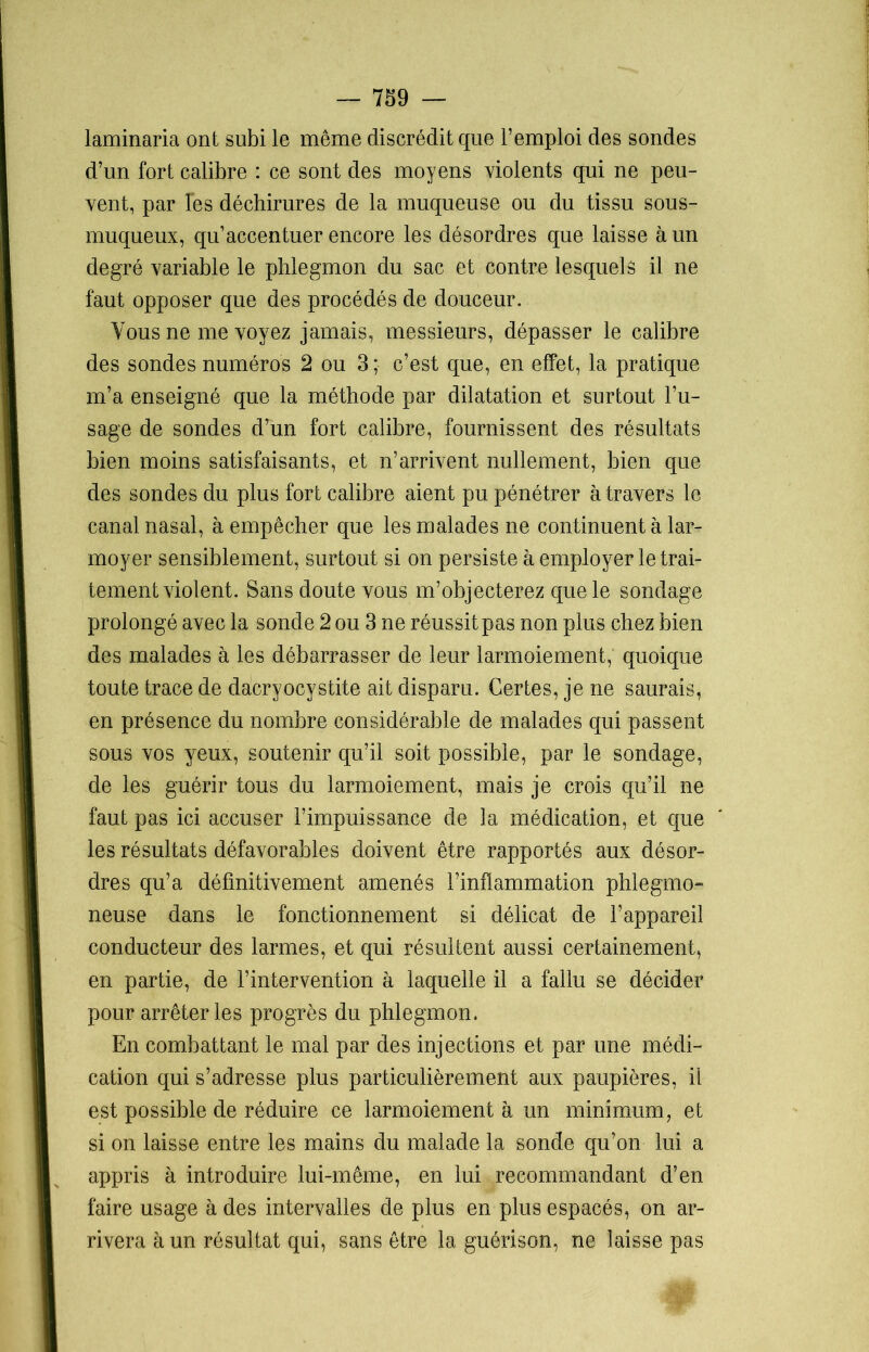 laminaria ont subi le même discrédit que l’emploi des sondes d’un fort calibre : ce sont des moyens violents qui ne peu- vent, par Tes déchirures de la muqueuse ou du tissu sous- muqueux, qu’accentuer encore les désordres que laisse à un degré variable le phlegmon du sac et contre lesquels il ne faut opposer que des procédés de douceur. Vous ne me voyez jamais, messieurs, dépasser le calibre des sondes numéros 2 ou 3 ; c’est que, en effet, la pratique m’a enseigné que la méthode par dilatation et surtout l’u- sage de sondes d’un fort calibre, fournissent des résultats bien moins satisfaisants, et n’arrivent nullement, bien que des sondes du plus fort calibre aient pu pénétrer à travers le canal nasal, à empêcher que les malades ne continuent à lar- moyer sensiblement, surtout si on persiste à employer le trai- tement violent. Sans doute vous m’objecterez que le sondage prolongé avec la sonde 2 ou 3 ne réussit pas non plus chez bien des malades à les débarrasser de leur larmoiement, quoique toute trace de dacryocystite ait disparu. Certes, je ne saurais, en présence du nombre considérable de malades qui passent sous vos yeux, soutenir qu’il soit possible, par le sondage, de les guérir tous du larmoiement, mais je crois qu’il ne faut pas ici accuser l’impuissance de la médication, et que les résultats défavorables doivent être rapportés aux désor- dres qu’a définitivement amenés l’inflammation phlegmo- neuse dans le fonctionnement si délicat de l’appareil conducteur des larmes, et qui résultent aussi certainement, en partie, de l’intervention à laquelle il a fallu se décider pour arrêter les progrès du phlegmon. En combattant le mal par des injections et par une médi- cation qui s’adresse plus particulièrement aux paupières, il est possible de réduire ce larmoiement à un minimum, et si on laisse entre les mains du malade la sonde qu’on lui a appris à introduire lui-même, en lui recommandant d’en faire usage à des intervalles de plus en plus espacés, on ar- rivera à un résultat qui, sans être la guérison, ne laisse pas