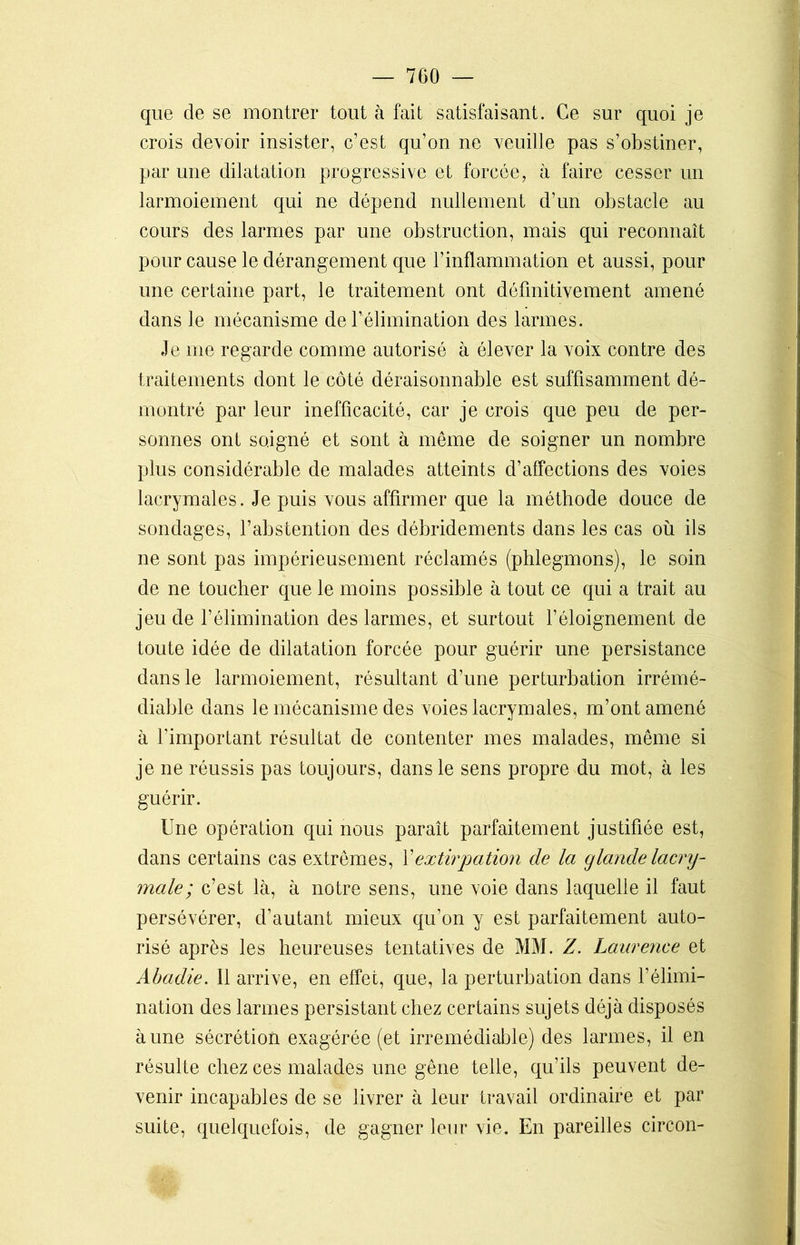 que de se montrer tout à fait satisfaisant. Ce sur quoi je crois devoir insister, c’est qu’on ne veuille pas s’obstiner, par une dilatation progressive et forcée, à faire cesser un larmoiement qui ne dépend nullement d’un obstacle au cours des larmes par une obstruction, mais qui reconnaît pour cause le dérangement que l’inflammation et aussi, pour une certaine part, le traitement ont définitivement amené dans le mécanisme de F élimination des larmes. Je me regarde comme autorisé à élever la voix contre des traitements dont le côté déraisonnable est suffisamment dé- montré par leur inefficacité, car je crois que peu de per- sonnes ont soigné et sont à meme de soigner un nombre plus considérable de malades atteints d’affections des voies lacrymales. Je puis vous affirmer que la méthode douce de sondages, l’abstention des débridements dans les cas où ils ne sont pas impérieusement réclamés (phlegmons), le soin de ne toucher que le moins possible à tout ce qui a trait au jeu de l’élimination des larmes, et surtout l’éloignement de toute idée de dilatation forcée pour guérir une persistance dans le larmoiement, résultant d’une perturbation irrémé- diable dans le mécanisme des voies lacrymales, m’ont amené à l’important résultat de contenter mes malades, même si je ne réussis pas toujours, dans le sens propre du mot, à les guérir. Une opération qui nous paraît parfaitement justifiée est, dans certains cas extrêmes, Y extirpation de la glande lacry- male; c’est là, à notre sens, une voie dans laquelle il faut persévérer, d’autant mieux qu’on y est parfaitement auto- risé après les heureuses tentatives de MM. Z. Laurence et Abadie. Il arrive, en effet, que, la perturbation dans l’élimi- nation des larmes persistant chez certains sujets déjà disposés à une sécrétion exagérée (et irrémédiable) des larmes, il en résulte chez ces malades une gêne telle, qu’ils peuvent de- venir incapables de se livrer à leur travail ordinaire et par suite, quelquefois, de gagner leur vie. En pareilles circon-