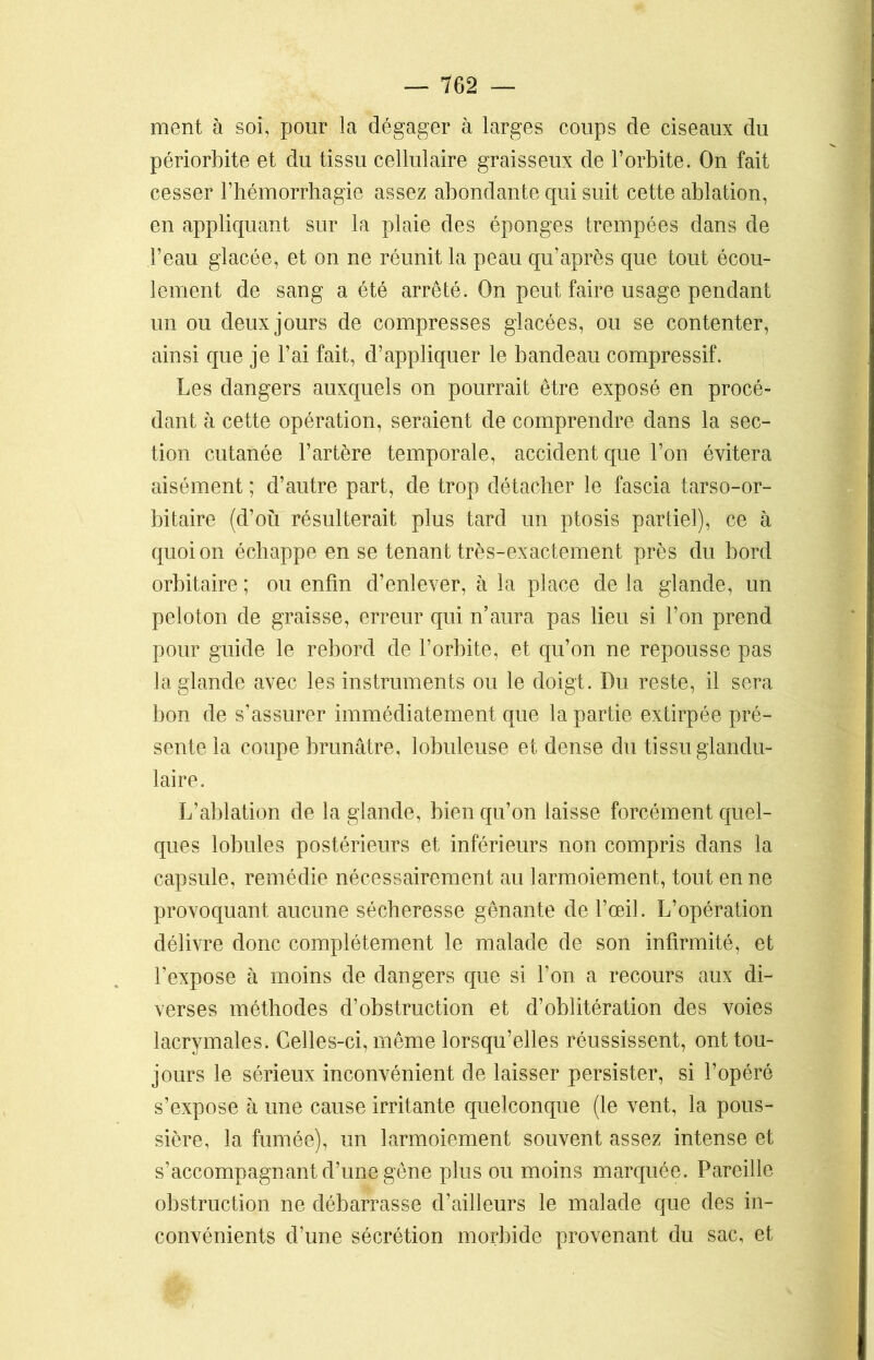ment à soi, pour la dégager à larges coups de ciseaux du périorbite et du tissu cellulaire graisseux de l’orbite. On fait cesser l’hémorrhagie assez abondante qui suit cette ablation, en appliquant sur la plaie des éponges trempées dans de l’eau glacée, et on ne réunit la peau qu’après que tout écou- lement de sang a été arrêté. On peut faire usage pendant un ou deux jours de compresses glacées, ou se contenter, ainsi que je l’ai fait, d’appliquer le bandeau compressif. Les dangers auxquels on pourrait être exposé en procé- dant à cette opération, seraient de comprendre dans la sec- tion cutanée l’artère temporale, accident que l’on évitera aisément ; d’autre part, de trop détacher le fascia tarso-or- bitaire (d’où résulterait plus tard un ptosis partiel), ce à quoi on échappe en se tenant très-exactement près du bord orbitaire ; ou enfin d’enlever, à la place de la glande, un peloton de graisse, erreur qui n’aura pas lieu si l’on prend pour guide le rebord de l’orbite, et qu’on ne repousse pas la glande avec les instruments ou le doigt. Du reste, il sera bon de s’assurer immédiatement que la partie extirpée pré- sente la coupe brunâtre, lobuleuse et dense du tissu glandu- laire. L’ablation de la glande, bien qu’on laisse forcément quel- ques lobules postérieurs et inférieurs non compris dans la capsule, remédie nécessairement au larmoiement, tout en ne provoquant aucune sécheresse gênante de l’œil. L’opération délivre donc complètement le malade de son infirmité, et l’expose à moins de dangers que si l’on a recours aux di- verses méthodes d’obstruction et d’oblitération des voies lacrymales. Celles-ci, même lorsqu’elles réussissent, ont tou- jours le sérieux inconvénient de laisser persister, si l’opéré s’expose à une cause irritante quelconque (le vent, la pous- sière, la fumée), un larmoiement souvent assez intense et s’accompagnant d’une gêne plus ou moins marquée. Pareille obstruction ne débarrasse d’ailleurs le malade que des in- convénients d’une sécrétion morbide provenant du sac, et