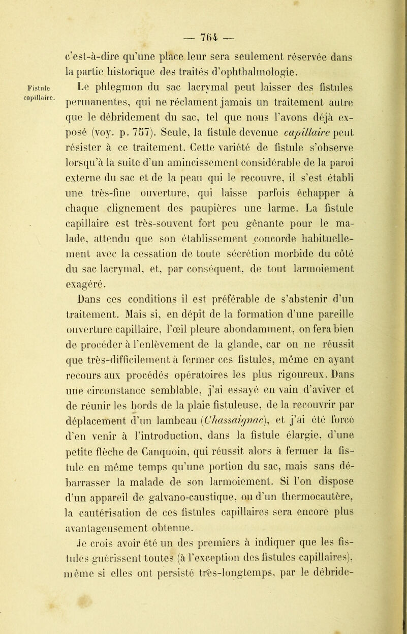 Fistule capillaire. c’est-à-dire qu’une place leur sera seulement réservée dans la partie historique des traités d’ophthalmologle. Le phlegmon du sac lacrymal peut laisser des fistules permanentes, qui ne réclament jamais un traitement autre que le débridement du sac, tel que nous l’avons déjà ex- posé (voy. p. 757). Seule, la fistule devenue capillaire peut résister à ce traitement. Cette variété de fistule s’observe lorsqu’à la suite d’un amincissement considérable de la paroi externe du sac et de la peau qui le recouvre, il s’est établi une très-fine ouverture, qui laisse parfois échapper à chaque clignement des paupières une larme. La fistule capillaire est très-souvent fort peu gênante pour le ma- lade, attendu que son établissement concorde habituelle- ment avec la cessation de toute sécrétion morbide du côté du sac lacrymal, et, par conséquent, de tout larmoiement exagéré. Dans ces conditions il est préférable de s’abstenir d’un traitement. Mais si, en dépit de la formation d’une pareille ouverture capillaire, l’œil pleure abondamment, on fera bien de procéder à l’enlèvement de la glande, car on ne réussit que. très-difficilement à fermer ces fistules, même en ayant recours aux procédés opératoires les plus rigoureux. Dans une circonstance semblable, j’ai essayé en vain d’aviver et de réunir les bords de la plaie fistuleuse, de la recouvrir par déplacement d’un lambeau (Chassaignac), et j’ai été forcé d’en venir à l’introduction, dans la fistule élargie, d’une petite flèche de Canquoin, qui réussit alors à fermer la fis- tule en même temps qu’une portion du sac, mais sans dé- barrasser la malade de son larmoiement. Si l’on dispose d’un appareil de galvano-caustique, ou d’un thermocautère, la cautérisation de ces fistules capillaires sera encore plus avantageusement obtenue. Je crois avoir été un des premiers à indiquer que les fis- tules guérissent toutes (à l’exception des fistules capillaires), même si elles ont persisté tr'ès-longtemps, par le débride-