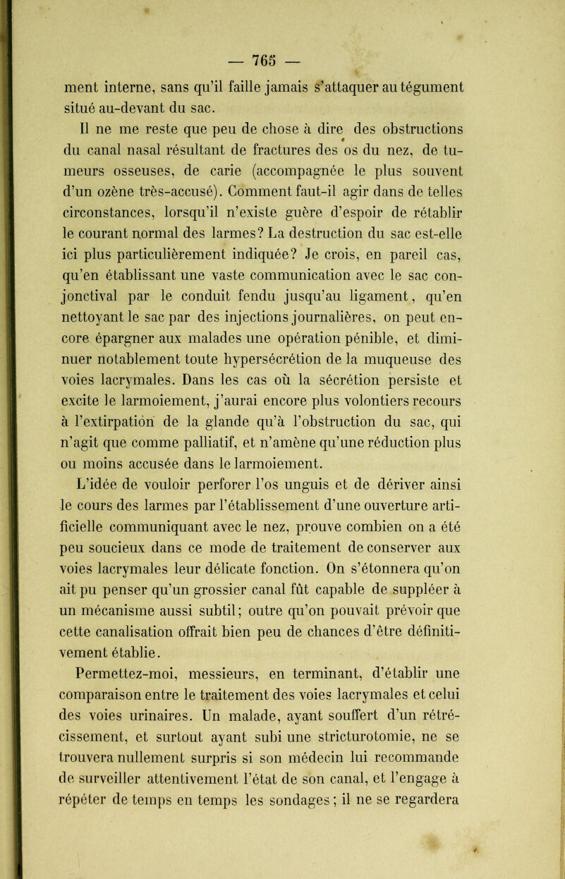 ment interne, sans qu’il faille jamais s’attaquer au tégument situé au-devant du sac. Il ne me reste que peu de chose à dire des obstructions c du canal nasal résultant de fractures des os du nez, de tu- meurs osseuses, de carie (accompagnée le plus souvent d’un ozène très-accusé). Comment faut-il agir dans de telles circonstances, lorsqu’il n’existe guère d’espoir de rétablir le courant normal des larmes? La destruction du sac est-elle ici plus particulièrement indiquée? Je crois, en pareil cas, qu’en établissant une vaste communication avec le sac con- jonctival par le conduit fendu jusqu’au ligament, qu’en nettoyant le sac par des injections journalières, on peut en- core épargner aux malades une opération pénible, et dimi- nuer notablement toute hypersécrétion de la muqueuse des voies lacrymales. Dans les cas où la sécrétion persiste et excite le larmoiement, j’aurai encore plus volontiers recours à l’extirpation de la glande qu’à l’obstruction du sac, qui n’agit que comme palliatif, et n’amène qu’une réduction plus ou moins accusée dans le larmoiement. L’idée de vouloir perforer l’os unguis et de dériver ainsi le cours des larmes par l’établissement d’une ouverture arti- ficielle communiquant avec le nez, prouve combien on a été peu soucieux dans ce mode de traitement de conserver aux voies lacrymales leur délicate fonction. On s’étonnera qu’on ait pu penser qu’un grossier canal fût capable de suppléer à un mécanisme aussi subtil; outre qu’on pouvait prévoir que cette canalisation offrait bien peu de chances d’être définiti- vement établie. Permettez-moi, messieurs, en terminant, d’établir une comparaison entre le traitement des voies lacrymales et celui des voies urinaires. Un malade, ayant souffert d’un rétré- cissement, et surtout ayant subi une stricturotomie, ne se trouvera nullement surpris si son médecin lui recommande de surveiller attentivement l’état de son canal, et l’engage à répéter de temps en temps les sondages ; il ne se regardera