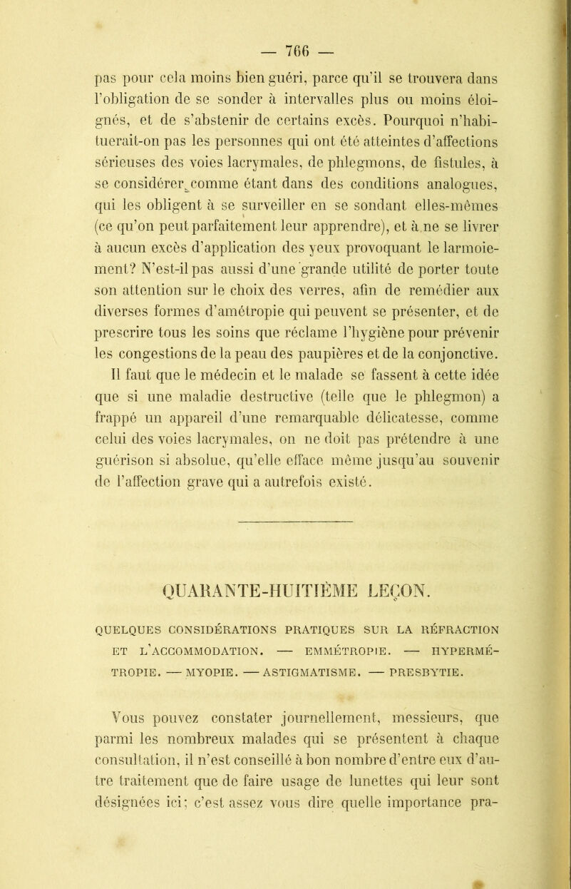 pas pour cela moins bien guéri, parce qu’il se trouvera dans l’obligation de se sonder à intervalles plus ou moins éloi- gnés, et de s’abstenir de certains excès. Pourquoi n’habi- tuerait-on pas les personnes qui ont été atteintes d’affections sérieuses des voies lacrymales, de phlegmons, de fistules, à se considérer^comme étant dans des conditions analogues, qui les obligent à se surveiller en se sondant elles-mêmes (ce qu’on peut parfaitement leur apprendre), et à ne se livrer à aucun excès d’application des yeux provoquant le larmoie- ment? N’est-il pas aussi d’une grande utilité de porter toute son attention sur le choix des verres, afin de remédier aux diverses formes d’amétropie qui peuvent se présenter, et de prescrire tous les soins que réclame l’hygiène pour prévenir les congestions de la peau des paupières et de la conjonctive. Il faut que le médecin et le malade se fassent à cette idée que si une maladie destructive (telle que le phlegmon) a frappé un appareil d’une remarquable délicatesse, comme celui des voies lacrymales, on ne doit pas prétendre à une guérison si absolue, qu’elle efface même jusqu’au souvenir de l’affection grave qui a autrefois existé. QUARANTE-HUITIÈME LEÇON. QUELQUES CONSIDÉRATIONS PRATIQUES SUR LA RÉFRACTION ET L’ACCOMMODATION. EMMÉTROPIE. HYPERMÉ- TROPIE. — MYOPIE. ASTIGMATISME. PRESBYTIE. Vous pouvez constater journellement, messieurs, que parmi les nombreux malades qui se présentent à chaque consultation, il n’est conseillé à bon nombre d’entre eux d’au- tre traitement que de faire usage de lunettes qui leur sont désignées ici; c’est assez vous dire quelle importance pra-