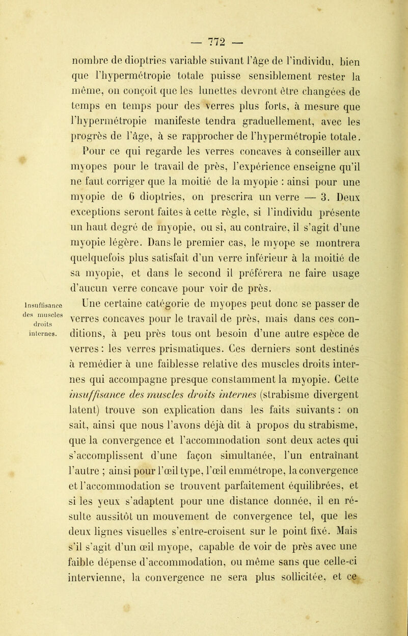 Insuffisance des muscles droits internes. nombre de dioptries variable suivant l’âge de l’individu, bien que Thypermétropie totale puisse sensiblement rester la même, on conçoit que les lunettes devront être changées de temps en temps pour des verres plus forts, à mesure que l’hypermétropie manifeste tendra graduellement, avec les progrès de l’âge, à se rapprocher de l’hypermétropie totale. Pour ce qui regarde les verres concaves à conseiller aux myopes pour le travail de près, l’expérience enseigne qu’il ne faut corriger que la moitié de la myopie : ainsi pour une myopie de 6 dioptries, on prescrira un verre — 3. Deux exceptions seront faites à cette règle, si l’individu présente un haut degré de myopie, ou si, au contraire, il s’agit d’une myopie légère. Dans le premier cas, le myope se montrera quelquefois plus satisfait d’un verre inférieur à la moitié de sa myopie, et dans le second il préférera ne faire usage d’aucun verre concave pour voir de près. Une certaine catégorie de myopes peut donc se passer de verres concaves pour le travail de près, mais dans ces con- ditions, à peu près tous ont besoin d’une autre espèce de verres: les verres prismatiques. Ces derniers sont destinés à remédier à une faiblesse relative des muscles droits inter- nes qui accompagne presque constamment la myopie. Cette insuffisance des muscles droits internes (strabisme divergent latent) trouve son explication dans les faits suivants : on sait, ainsi que nous l’avons déjà dit à propos du strabisme, que la convergence et l’accommodation sont deux actes qui s’accomplissent d’une façon simultanée, l'un entraînant l’autre ; ainsi pour l’œil type, l’œil emmétrope, la convergence et l’accommodation se trouvent parfaitement équilibrées, et si les yeux s’adaptent pour une distance donnée, il en ré- sulte aussitôt un mouvement de convergence tel, que les deux lignes visuelles s’entre-croisent sur le point fixé. Mais s’il s’agit d’un œil myope, capable de voir de près avec une faible dépense d’accommodation, ou même sans que celle-ci intervienne, la convergence ne sera plus sollicitée, et ce